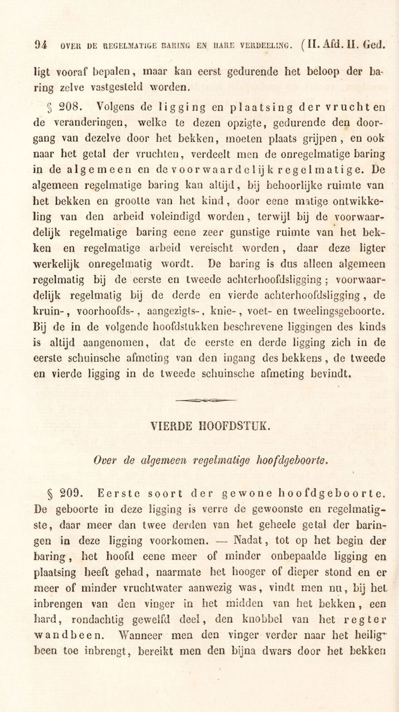 ligt vooraf bepalen, maar kan eerst gedurende het beloop der ha- ring zelve vastgesteld worden. § 208. Volgens de ligging en plaatsing der vruchten de veranderingen, welke te dezen opzigte, gedurende den door- gang van dezelve door het bekken, moeten plaats grijpen, en ook naar het getal der vruchten, verdeelt men de onregelmatige haring in de algemeen en de v oor wa a r d c 1 ij k r eg e 1 rn at i g e. De algemeen regelmatige haring kan altijd, bij behoorlijke ruimte van het bekken en grootte van het kind , door eene matige ontwikke- ling van den arbeid voleindigd worden, terwijl bij de voorwaar- i delijk regelmatige haring eene zeer gunstige ruimte van het bek- ken en regelmatige arbeid vereischt worden, daar deze ligter werkelijk onregelmatig wordt. De haring is dus alleen algemeen regelmatig bij de eerste en tweede achterhoofdsligging ; voorwaar- delijk regelmatig bij de derde en vierde achterhoofdsligging, de kruin-, voorhoofds-, aangezigts-, knie-, voet- en tweelingsgeboorte. Bij de in de volgende hoofdstukken beschrevene liggingen des kinds is altijd aangenomen, dat de eerste en derde ligging zich in de eerste schoinsche afmeting van den ingang des bekkens, de tweede en vierde ligging in de tweede schuinsche afmeting bevindt. VIERDE HOOFDSTUK. Over de algemeen regelmatige hoofdgeboorte. § 209. Eerste soort der gewone hoofdgeboorte. De geboorte in deze ligging is verre de gewoonste en regelmatig- ste, daar meer dan twee derden van het geheele getal der harin- gen in deze ligging voorkomen. — Nadat, tot op het begin der haring, het hoofd eene meer of minder onbepaalde ligging en plaatsing heeft gehad, naarmate het hooger of dieper stond en er meer of minder vruchtwater aanwezig was, vindt men nu, bij hel inbrengen van den vinger in het midden van het bekken, een hard, rondachtig gewelfd deel, den knobbel van het r eg ter wand been. Vfanneer men den vinger verder naar het heilig' been toe inbrengt, bereikt men den bijna dwars door het bekken