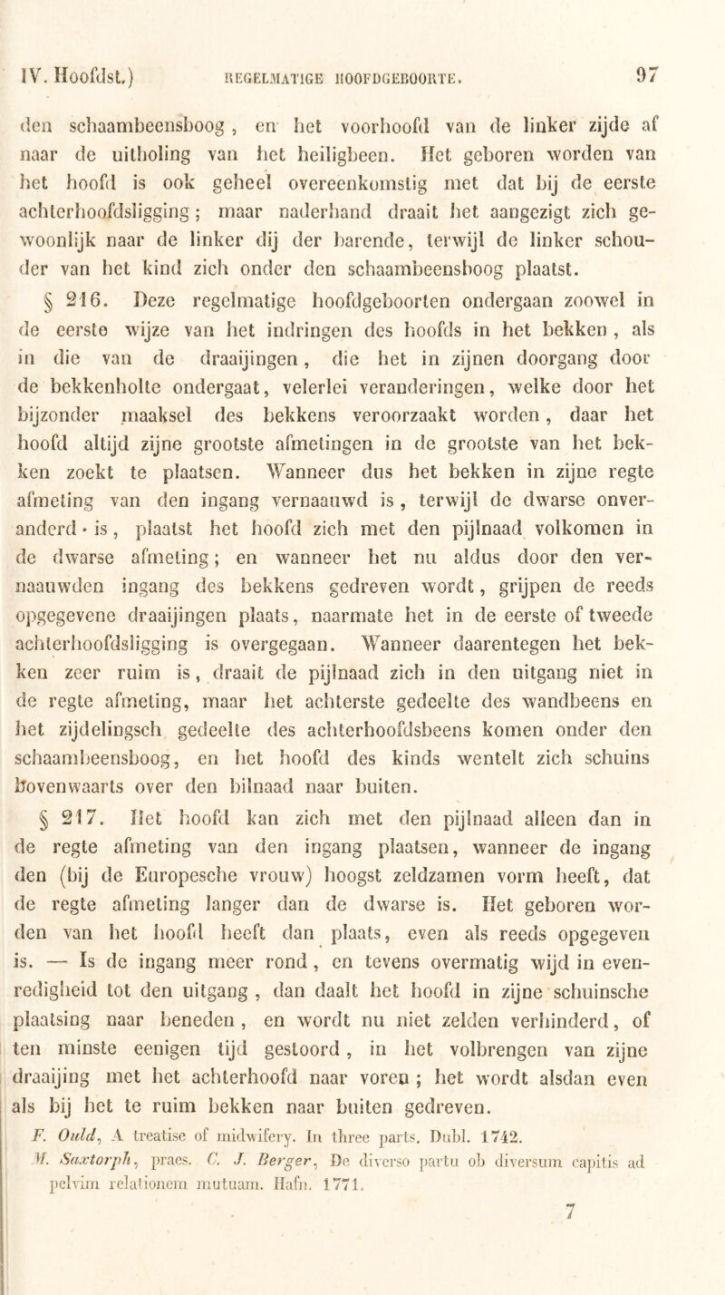 den schaambeensboog , en bet voorhoofd van de linker zijde af naar de uitboling van bet heiligbeen. Het geboren worden van bet hoofd is ook geheel overeenkomstig met dat bij de eerste acbterboofdsligging; maar naderliand draait bet aangezigt zich ge- woonlijk naar de linker dij der barende, terwijl de linker schou- der van het kind zich onder den schaambeensboog plaatst. § 216. Deze regelmatige hoofdgeboorten ondergaan zoowel in de eerste wijze van bet indringen des boofds in het bekken , als in die van de draaijingen, die bet in zijnen doorgang door de bekkenholte ondergaat, velerlei veranderingen, welke door het bijzonder maaksel des bekkens veroorzaakt worden, daar het hoofd altijd zijne grootste afmetingen in de grootste van het bek- ken zoekt te plaatsen. Wanneer dus het bekken in zijne regte afmeting van den ingang vernaanwd is , terwijl de dwarse onver- anderd • is, plaatst het hoofd zich met den pijlnaad volkomen in de dwarse afmeting; en wanneer het na aldus door den ver- naauwden ingang des bekkens gedreven wordt, grijpen de reeds opgegevene draaijingen plaats, naarmate het in de eerste of tweede acbterboofdsligging is overgegaan. Wanneer daarentegen het bek- ken zeer ruim is, draait de pijlnaad zich in den uitgang niet in de regte afmeting, maar het achterste gedeelte des wandbeens en bet zijdelingsch gedeelte des aebterhoofdsbeens komen onder den schaambeensboog, en bet hoofd des kinds wentelt zich schuins bovenwaarts over den bilnaad naar buiten. § 217. Het hoofd kan zich met den pijlnaad alleen dan in de regte afmeting van den ingang plaatsen, wanneer de ingang den (bij de Europesebe vrouw) hoogst zeldzamen vorm beeft, dat de regte afmeting langer dan de dwarse is. Het geboren wor- den van bet hoofd beeft dan plaats, even als reeds opgegeven is. — Is de ingang meer rond, en tevens overmatig wijd in even- redigheid tot den uitgang , dan daalt het hoofd in zijne schuinsche plaatsing naar beneden , en wordt nu niet zeiden verhinderd, of ten minste eenigen tijd gestoord, in bet volbrengen van zijne draaijing met bet achterhoofd naar voren ; het wordt alsdan even als bij bet te ruim bekken naar buiten gedreven. F. Oiild^ A treatise of inidwifery. tii ihree parts, DaLI. l'/i2. M. Saxtorph^ pracs. C. J. Berger^ De cliverso j)artii olj diversiim cajjitis ad pelvijn relalioiiein iriutuani. IlafiK 1771.