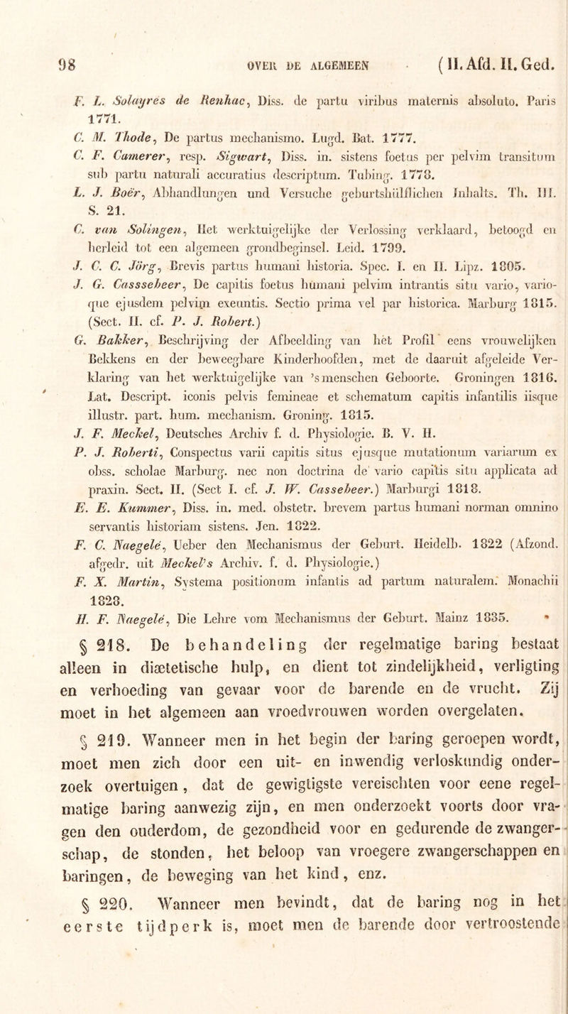 F. L. Solayrës de Reiihac^ Diss. de partu viribus malernis al)Soluto. Paris 1771. C. M. Thode^ De partus lucclianismo. Lug-d. Bat. 1777. C. F. Camerer^ resp. Sigwart^ Diss. in. sistens foetus per pelvim transitum Slib partu naturali accuratius descriptum. Tuliing’. 1778. L. J. Boêr^ Alibandlunoen und Versucbe g’eburtsbiilfliclien Inbalts. Tli. IJL S. 21. C. vmi Solingen^ Het werktui^'clijke der Verlossing verklaard, betoogd en bcrleid tot een algemeen grondbeginsel. Leid. 1799. 3. C. C. Jörg^ Brevis partus bumani bistoria. Spee. I. en II. Lipz. 1805. J. G. Cassseheer^ De capitis foetus bumani pelvim intrantis situ vario, vario- que ejusdem pelvim exeuntis. Sectio prima vel par historica. Marburg 1815. (Sect. 11. cf. P. J. Rohet^t.) G. Bakker^ Besclirijving der Afbeelding van bét Profil ecns vrouwelijken Bekkens en der beweegbare Kinderboofden, met de daaruit afgeleide Ver- klaring van bet werktuigelijke van ’smenscben Geboorte. Groningen 1816. Lat. Descript. iconis pelvis femineae et scbematum capitis infantilis iisque illustr. part. hum. mecbanism. Groning. 1815. J. F. Meehelp Deutsebes Archiv f. d. Physiologie. B. V. II. P. J. Roherti^ Conspectus varii capitis situs ejusque mutationum variarum ex o])SS. scholae Marburg, nee non doctrina de' vario capitis situ appbeata ad praxin. Sect. II. (Sect 1. cf. J. W. Casseheer.) Marburgi 1818. E. E. Kummer^ Diss. in. med. obstetr. brevem partus bumani norman omnino servantis bistoriam sistens. .Jen. 1822. F. C. Naegelé^ Ueber den Meebanismus der Geburt. Ileidelb. 1822 (Afzond, afgedr. uit MecheVs Arebiv. f. d. Physiologie.) F. X. Martin^ Systema positionom infantis ad partum naturalem. Monacbii 1828. ƒƒ. F. Naegelé^ Die Lebre vom Meebanismus der Geburt. Mainz 1835. § 218. De behandeling der regelmatige haring bestaat alleen in diaetetische hulp, en dient tot zindelijkheid, verligting en verhoeding van gevaar voor de barende en de vrucht. Zij moet in het algemeen aan vroedvrouwen worden overgelaten. § 219. Wanneer men in het begin der haring geroepen wordt, ; moet men zich door een uit- en inwendig verloskundig onder- zoek overtuigen , dat de gewigtigste vereischten voor eene regel- matige haring aanwezig zijn, en men onderzoekt voorts door vra- gen den ouderdom, de gezondheid voor en gedurende de zwanger-^ schap, de stonden, het beloop van vroegere zwangerschappenen haringen, de beweging van het kind, enz. § 220. Wanneer men bevindt, dat de haring nog in het eerste tijdperk is, moet men de barende door vertroostende