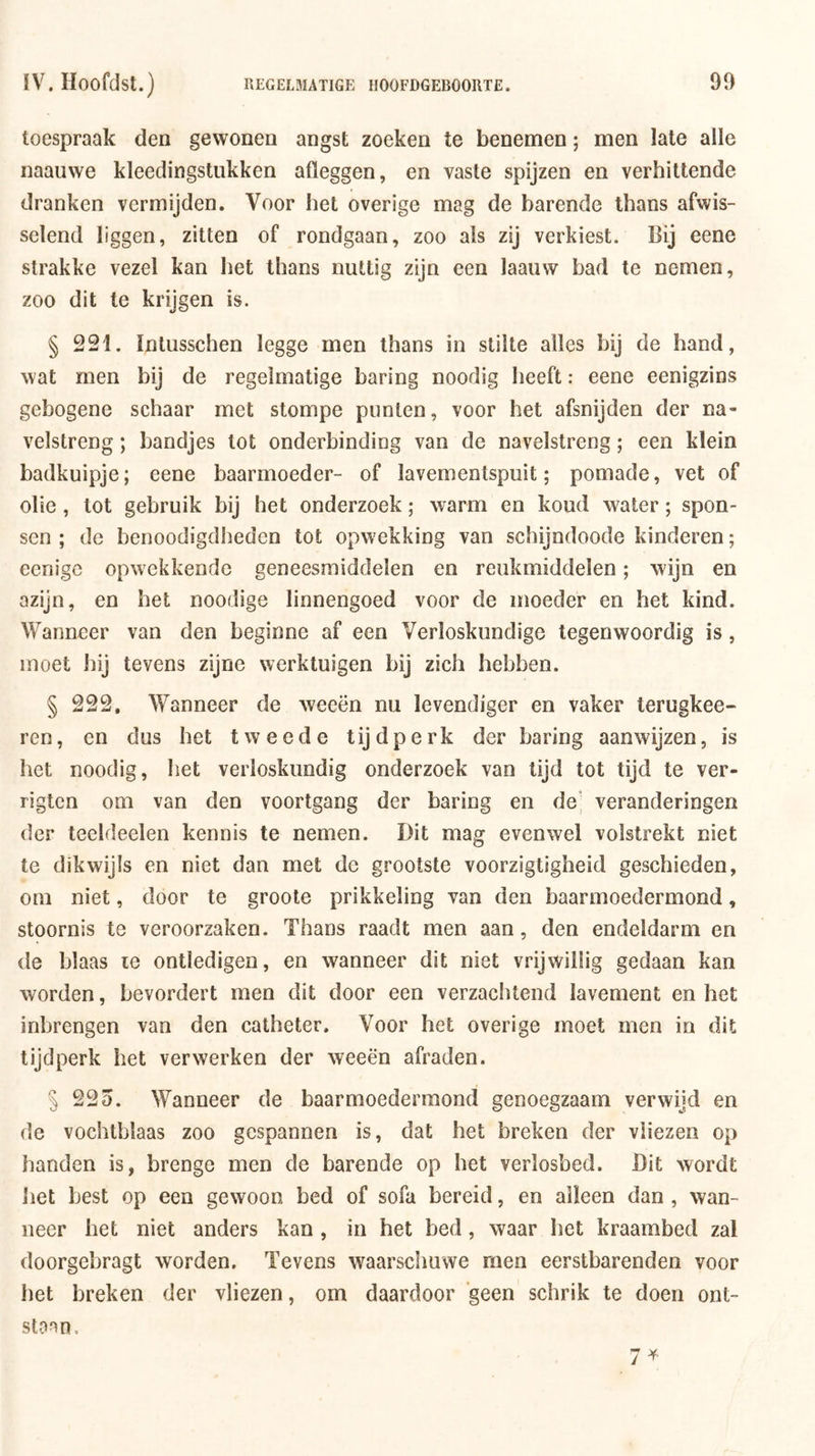 toespraak den gewonen angst zoeken te benemen; men late alle naauwe kleedingstukken afleggen, en vaste spijzen en verhittende dranken vermijden. Voor het overige mag de harende thans afwis- selend liggen, zitten of rondgaan, zoo als zij verkiest. Bij eene strakke vezel kan het thans nuttig zijn een laauw bad te nemen, zoo dit te krijgen is. § 221. Intusschen legge men thans in stilte alles bij de hand, wat men bij de regelmatige haring noodig heeft: eene eenigzins gebogene schaar met stompe punten, voor het afsnijden der na- velstreng ; bandjes lot onderbinding van de navelstreng; een klein badkuipje; eene baarmoeder- of lavementspuit; pomade, vet of olie, lot gebruik bij het onderzoek; warm en koud water; spon- sen ; de benoodigdheden tot opwekking van schijndoode kinderen; ecnigc opwekkende geneesmiddelen en reukmiddelen; wijn en azijn, en het noodige linnengoed voor de moeder en het kind. Wanneer van den beginne af een Verloskundige tegenwoordig is, moet hij tevens zijne werktuigen bij zich hebben. § 222, Wanneer de weeën nu levendiger en vaker terugkee- ren, en dus het tweede tijdperk der haring aanwijzen, is het noodig, het verloskundig onderzoek van tijd tot tijd te ver- rigten om van den voortgang der haring en de‘, veranderingen der teeldeelen kennis te nemen. Dit mag evenwel volstrekt niet te dikwijls en niet dan met de grootste voorzigtigheid geschieden, om niet, door te groote prikkeling van den baarmoedermond, stoornis te veroorzaken. Thans raadt men aan, den endeldarm en de blaas le ontledigen, en wanneer dit niet vrijwillig gedaan kan worden, bevordert men dit door een verzachtend lavement en het inbrengen van den catheter. Voor het overige moet men in dit tijdperk het verwerken der weeën afraden. § 225. Wanneer de baarmoedermond genoegzaam verwijd en de vochtblaas zoo gespannen is, dat het breken der vliezen op handen is, brenge men de barende op het verlosbed. Dit wordt het best op een gewoon bed of sofa bereid, en alleen dan , wan- neer het niet anders kan , in het bed, waar het kraambed zal doorgebragt worden. Tevens waarscimwe men eerstbarenden voor het breken der vliezen, om daardoor geen schrik te doen ont- staan.