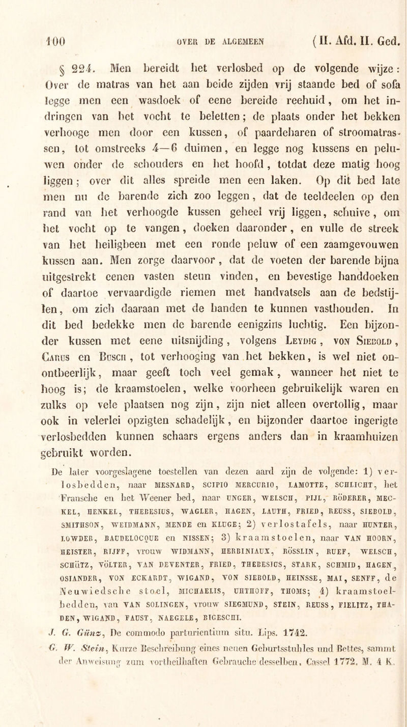 § 224. Men bereidt het verlosbed op de volgende wijze: Over de matras van het aan beide zijden vrij staande bed of sofa legge men een wasdoek of eene bereide reehuid, om het in- dringen van het vocht te beletten; de plaats onder het bekken verhooge men door een kussen, of paardeharen of stroomalras- sen, tot omstreeks 4—0 duimen, en legge nog kussens en pelu- wen onder de schouders en het hoofd , totdat deze matig hoog liggen; over dit alles spreide men een laken. Op dit bed late men nu de barende zich zoo leggen, dat de teeldeelen op den rand van het verhoogde kussen geheel vrij liggen, schuive, om het vocht op te vangen, doeken daaronder , en vuile de streek van het heiligbeen met een ronde peluw of een zaamgevouwen kussen aan. Men zorge daarvoor , dat de voeten der barende bijna uitgestrekt oenen vasten steun vinden, en bevestige handdoeken of daartoe vervaardigde riemen met handvatsels aan de bedstij- len, om zich daaraan met de handen te kunnen vasthouden. In dit bed bedekke men de barende eenigzins luchtig. Een bijzon- der kussen met eene uitsnijding, volgens Leydïg , von Siebold , Carüs en Büsch , tot verhooging van het bekken, is wel niet on- ontbeerlijk , maar geeft toch veel gemak, wanneer het niet te hoog is; de kraarastoelen, welke voorheen gebruikelijk waren en zulks op vele plaatsen nog zijn, zijn niet alleen overtollig, maar ook in velerlei opzigten schadelijk, en bijzonder daartoe ingerigte verlosbedden kunnen schaars ergens anders dan in kraamhuizen gebruikt worden. De later voorgeslag'ene toestellen van dezen aard zijn de volgende: 1) ver- losLedden, naar MESNARD, scjpio mercürio, iamotte, schlicht, het Fransclie en het Weener bed, naar ünger, welsch, pijl, Rüderer, mec- KEL, HENKEI, THEBESIÜS, VYAGLER, HAGEN, lAUTH, FRIEI), REÜSS, SIEBOLD, SMITÏÏSON, WEIDMAKN, MENDE en KLüGE; 2) vci'lostafels, naar HÜNTER, LOWDER, BAüDELOCOUE en NISSEN; 3) kraa 111 stOe 1 en, naar van hoorn, HEISTER, RIJPE, vrOLlW WIDMANN, HERBINIAUX, RÖSSLIN, RÜEF, WELSCH, SCÏÏÜTZ, VÖLTER, VAN DEVENTER, FRIED, THEBESIÜS, STAEK, SCHMID, HAGEN, OSIANDER, VON ECKARDT, WIGAND, VON SIEBOLD, HEINSSE, MAI, SENFF, de Neuwiedsche stoel, biichaelis, ühthoff, thoms; 4) kraamstoel- bedden, van VAN solingen, vrouw SIEGMÜND, STEIN, reüss , fielitz, tha- DEN,-WIGAND, fadst, naegele, bigeschi. J. G. Günz^ De coniinodo parturientium situ. Lips. 1742. G, W. Stein^ Kiirze Eeschreihnng' eines nenen Gehurtsstuhles inid Beltes, samint der Anweisoog zum vorlheilhaften Gehrauche desselhen, Cassel 1772. M. 4 K..