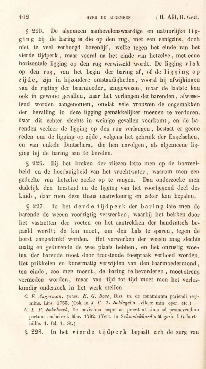 § 22S. De algemeen aanbevelenswaardige en natuurlijke lig- ging bij de baring is die op den rug, met een eenigzins, doch niet te veel verhoogd bovenlijf, welke tegen het einde van het vierde tijdperk, maar vooral na het einde van hetzelve, met eene horizontale ligging op den rug verwisseld wordt. De ligging vlak op den rug, van het begin der baring af, of de ligging op zijde, zijn in bijzondere omstandigheden, vooral bij afwijkingen van de rigting der baarmoeder, aangewezen; maar de laatste kan ook in gewone gevallen, naar het verlangen der barenden, afwisse- lend worden aangenomen, omdat vele vrouwen de ongemakken der bevalling in deze ligging gemakkelijker meenen te verduren. Daar dit echter slechts in weinige gevallen voorkomt, en de ba- renden veeleer de ligging op den rug verlangen, beslaat er geene reden om de ligging op zijde, volgens het gebruik der Engelschen, en van enkele Diiitschers, die hen navolgen, als algemeene lig- ging bij de baring aan te bevelen. § 22G. Bij het breken der vliezen lette men op de hoeveel- heid en de hoedanigheid van het vruchtwater , waarom men een gedeelte van hetzelve zoeke op te vangen. Dan onderzoeke men dadelijk den toestand en de ligging van het voorliggend deel des kinds, daar men deze thans naauwkeurig en zeker kan bepalen. § 227. ïn het derde t ij d p e r k der baring late men de barende de weeën voorzigtig verwerken, waarbij het bekken door het vastzetten der voeten en het aantrekken der handvatsels be- paald wordt; de kin moet, om den hals te sparen, tegen de borst aangedrukt worden. Het verwerken der weeën mag slechts matig en gedurende de w^ee plaats hebben, en het onrustig woe- len der harende moet door troostende toespraak verhoed worden. Het prikkelen en kunstmatig verwijden van den baarmoedermond, ten einde, zoo men meent, de baring te bevorderen , moet streng vermeden worden, maar van tijd tot tijd moet men het verlos- kundig onderzoek in het werk stellen. C. F. Angermfm^ praes. E. G. Bose^ Diss. in. cle conaminum pariendi regi- mine. Lips. 1755. (Ook in J. C. T. ScJilegel’s sylloge min. oper. etc.) C. L. P. Schelimel^ De no'vissima aeqne ac praestantissima ad promovendum partum encLeiresi. Mar. 1792. (Vert. in Schweickhard^s Magazin f. Geburts- liülfe. 1. Bd. 1. St.) § 228. In het vierde tijdperk bepaalt zich de zorg van