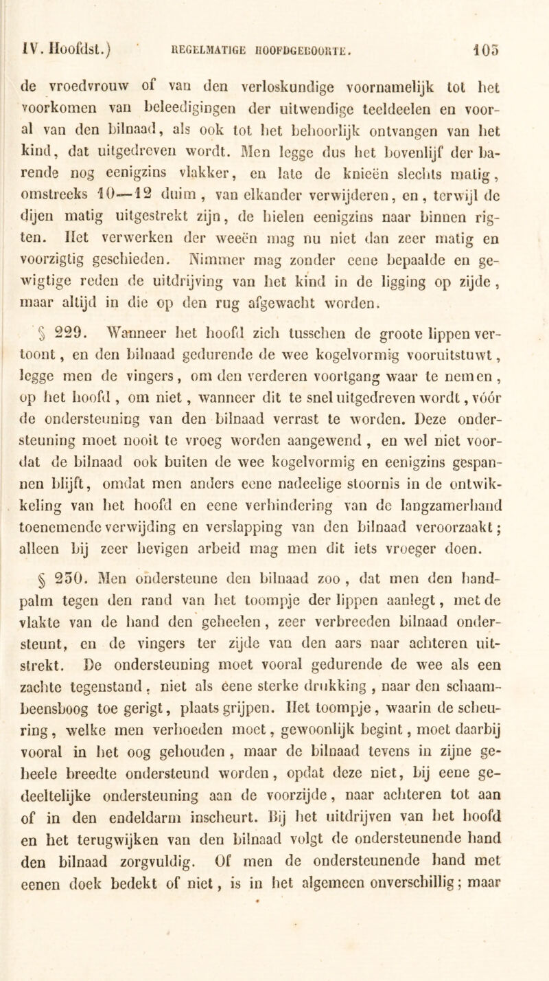 de vroedvrouw of van den verloskundige voornamelijk tot het voorkomen van heleedigingen der uitwendige teeldeelen en voor- al van den bilnaad, als ook tot het behoorlijk ontvangen van het kind, dat uitgedreven wordt. Men legge dus het bovenlijf der ba- rende nog eenigzins vlakker, en late de knieën slechts matig, omstreeks 10—12 duim, van elkander verwijderen, en, terwijl de dijen matig uitgestrekt zijn, de hielen eenigzins naar binnen rig- ten. Het verwerken der weeën mag nu niet dan zeer matig en voorzigtig geschieden. Nimmer mag zonder cene bepaalde en ge- wigtige reden de uitdrijving van het kind in de ligging op zijde , maar altijd in die op den rug afgewacht worden. 5 229. Wanneer het hoofd zich tusschen de groote lippen ver- toont , en den bilnaad gedurende de wee kogelvormig vooruitstuwt, legge men de vingers, om den verderen voortgang waar te nemen , op het hoofd , om niet, wanneer dit te snel uitgedreven wordt, vóór de ondersteuning van den bilnaad verrast te worden. Deze onder- steuning moet nooit te vroeg worden aangewend , en wel niet voor- dat de bilnaad ook buiten de wee kogelvormig en eenigzins gespan- nen blijft, omdat men anders eone nadeelige stoornis in de ontwik- keling van het hoofd en eene verhindering van de langzamerhand toenemende verwijding en verslapping van den bilnaad veroorzaakt; alleen zeer hevigen arbeid mag men dit iets vroeger doen. § 250. Men ondersteune den bilnaad zoo , dat men den hand- palm tegen den rand van het toompje der lippen aanlegt, met de vlakte van de hand den gebeden , zeer verbroeden bilnaad onder- steunt, en de vingers ter zijde van den aars naar achteren uit- strekt. De ondersteuning moet vooral gedurende de wee als een zachte tegenstand, niet als Oene sterke drukking , naar den schaam- beensboog toegerigt, plaatsgrijpen. Het toompje, waarin de scheu- ring , welke men verhoeden moet, gewoonlijk begint, moet daarbij vooral in het oog gehouden , maar de bilnaad tevens in zijne ge- heele breedte ondersteund worden, opdat deze niet, bij eene ge- deeltelijke ondersteuning aan de voorzijde, naar achteren tot aan of in den endeldarm inscheurt. Bij liet uitdrijven van het hoofd en het terugwijken van den bilnaad volgt de ondersteunende hand den bilnaad zorgvuldig. Of men de ondersteunende hand met eenen doek bedekt of niet, is in het algemeen onverschillig; maar