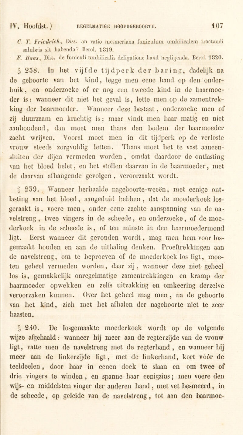 C. T. Friedrich^ Diss. aii ratio mesmeriana iunicuiuin umLilicalein traclaudi saluhris sit liabeiicla? Berol. 1819. F. llaas^ Diss. de funiculi umLilicalls deli^atione liaud ncjliecnda. Berd. 1820. § 258. In het v ij f d e t ij d p c r k der haring, dadelijk na de geboorte van het kind, legge men eene hand op den onder- buik , en onderzoeke of er nog een tweede kind in de baarmoe- der is: wanneer dit niet het geval is, lette men op de zaïnentrek- king der baarmoeder. Wanneer deze bestaat, onderzoeke men of zij duurzaam en krachtig is ; maar vindt men haar matig en niet aanhoudend, dan moet men thans den bodem der baarmoeder zacht wrijven. Vooral moet men in dit tijdperk op de verloste vrouw steeds zorgvuldig letten. Thans moet het te vast aaneen- sluiten der dijen vermeden worden , omdat daardoor de ontlasting van het bloed belet, en het stollen daarvan in de baarmoeder, met de daarvan afhangende gevolgen , veroorzaakt wordt. § 259. Wanneer herhaalde nageboorte-weeën, met eenige ont- lasting van het bloed, aangeduid hebben, dat de moederkoek los- geraakt is, voere men, onder eene zachte aanspanning van de na- velstreng , twee vingers in de scheede, en onderzoeke, of de moe- derkoek in de scheede is, of ten minste in den baarmoedermond ligt. Eerst wanneer dit gevonden wordt, mag men hem voor los- gemaakt houden en aan de uilhaling denken. Proeftrekkingen aan de navelstreng, om te beproeven of de moederkoek los ligt, moe- ten geheel vermeden worden, daar zij, wanneer deze niet geheel los is, gemakkelijk onregelmatige zamentrekkingen en kramp der baarmoeder opwekken en zelfs uitzakking en omkeering derzelve veroorzaken kunnen. Over het geSieel mag men , na de geboorte van het kind, zich met het afhalen der nageboorte niet te zeer haasten. § 240. De losgemaakte moederkoek wordt op de volgende wijze afgehaald : wanneer hij meer aan de regterzijde van de vrouw ligt, vatte men de navelstreng met de regterhand , en wanneer hij meer aan de linkerzijde ligt, met de linkerhand, kort vóór de teeldeelen, door haar in eenen doek te slaan en om twee of drie vingers te winden , en spanne haar eenigzins; men voere den wijs- en middelsten vinger der anderen hand, met vet besmeerd, in de scheede, op geleide van de navelstreng, tot aan den baarmoe-