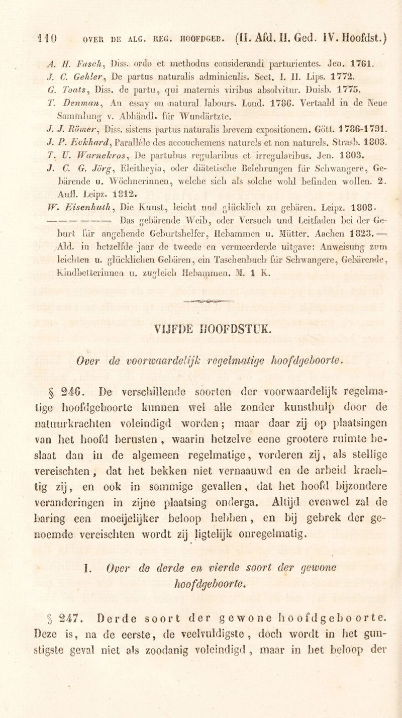 A. H. Fascli^ IJiss. ordo et inethodiis considerandi parturientes. Jen. 1761. ./. C. Gelder^ De partas naturalis adminicalis. Sect. 1. 11. Lips. 1772. G. Toats^ Diss. de partu, qui maternis viribus absolvitur. Daisb. 1775. T. Denman^ Aii essay on natural labours. Lond. 1786. Vertaald in de Keue Sammliinq v. A])liandL fiir Wundartzte. J. J. PJjnier^ Diss. sistens partus naturalis brevem expositionem. Gö’tt. 1 786-1791. J. P. Echhard^VATdWblc, des aceoucbemens naturels et non naturels. Strasb. 1803. T. U. Warnehros ^ De partulius regularibus et irregularibus. Jen. 1803. J. C. G. Eleitbeyia, oder diatetiscbe Belebrungen fdr Scliwanqere, Ge- barende u. IVöcbnerinnen, welclie sicb als solcbe wolil befinden ^vollen. 2. Aufl. Leipz. 1812. W. Eisenhutlt ^ Die Kunst, leielrt und elucldicli zu gebaren. Leipz. 1808- Das gebarende Wed), oder Versucb und Leitfaden ])ei der Ge- ])urt fdr angebende Geburtslielfer, Ilebammen u. Mdtter. Aacben 1823.— Aid. in hetzelfde iaar de tweede en vermeerderde uitf^ave: Anweisutiff zum D O O Icicblen u. gldckliclien Gel)aren, ein Tasebenbucli fdr Sebwangere, Gebarende, Kindi)etCeriiinen u. zugieieli Ilebammen. M. 1 K. VIJFDE HOOFDSTUK. Over de voonvaardelijk regelmatige hoofdgeboorte. § 246. De verscliilleode soorten der voorwaardelijk regeliiia- lige hoofdgeboorte konnen wel alle zonder kunsthuip door de natiuirkrachlen voleindigd worden; maar daar zij op plaatsingen van het hoofd heriislen , waarin hetzelve eene grootere ruimte be- slaat dan in de algemeen regelmatige, vorderen zij, als stellige vereischten , dat het bekken niet vernaauwd en de arbeid krach- tig zij, en ook in sommige gevallen, dat het hoofd bijzondere veranderingen in zijne plaatsing onderga. Altijd evenwel zal de haring een moeijelijker beloop heldten, en bij gebrek der ge- noemde vereischten wordt zij liglelijk onregelmatig. I. Over de derde en vierde soort der gewone hoofdgeboorte, § 247. Derde soort der gewone hoofd ge boor te. Deze is, na de eerste, de veelvuldigste , doch wordt in het gun- stigste geval niet als zoodanig voleindigd , maar in het beloop der