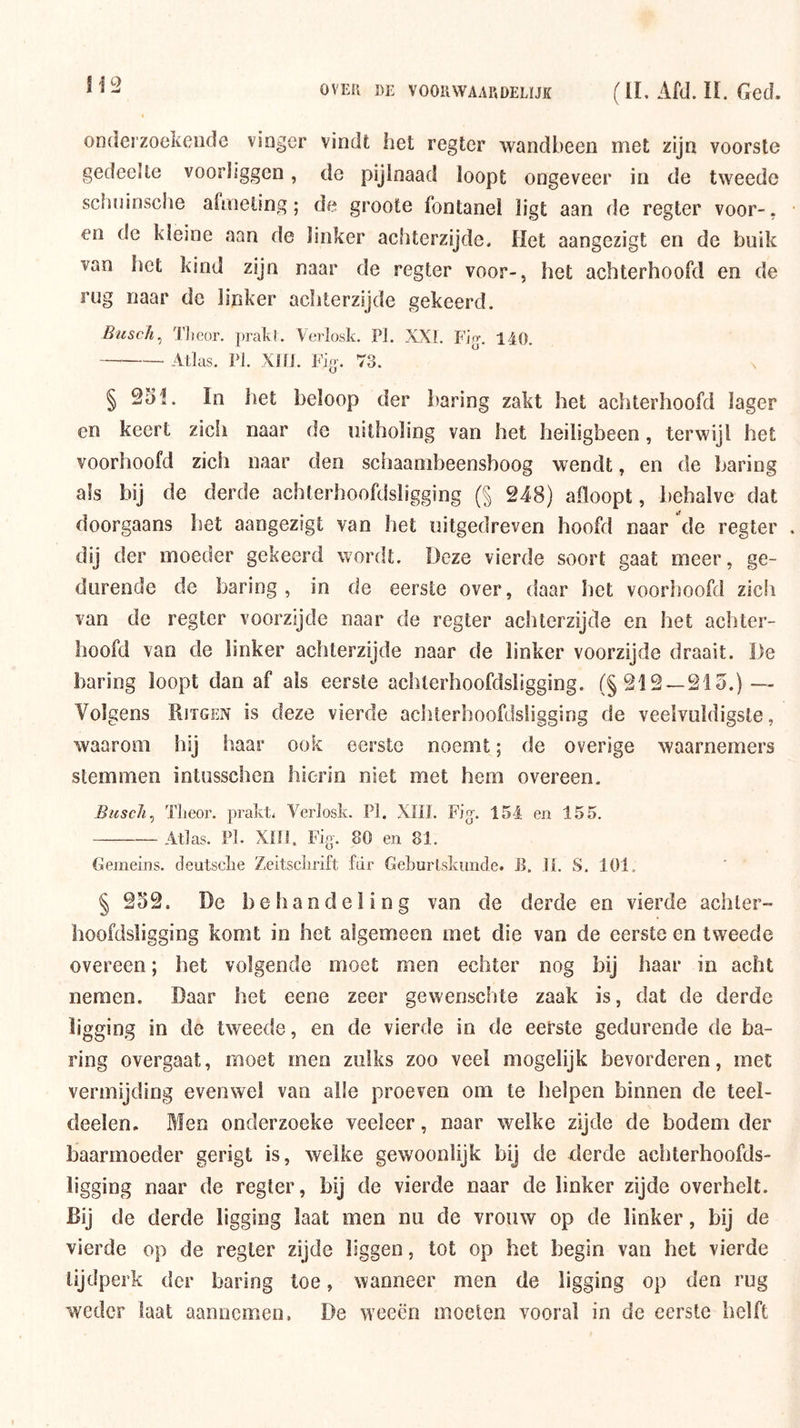 onderzoekende vinger vindt het regter wandbeen met zijn voorste gedeelte voorliggen, de pijlnaad loopt ongeveer in de tweede schninsche afmeting; de groote fontanel ligt aan de regter voor-, en de kleine aan de linker achterzijde. Het aangezigt en de buik van bet kind zijn naar de regter voor-, het achterhoofd en de rug naar dc linker achterzijde gekeerd. Busc/i^ Tlieor. prakl. Verlosk. Pi. XXL Fio-. 140. Atlas. PI. Xiri. Fig'. 73.  § 951. In het beloop der haring zakt het achterhoofd lager en keert zich naar de uitholing van het heiligbeen, terwijl het voorhoofd zich naar den schaambeensboog wendt, en de haring als bij de derde achterhoofdsiigging (§ 948) afloopt, behalve dat doorgaans het aangezigt van het uitgedreven hoofd naar de regter dij der moeder gekeerd wordt. Deze vierde soort gaat meer, ge- durende de haring , in de eerste over, daar het voorhoofd zicli van de regter voorzijde naar de regter achterzijde en het achter- hoofd van de linker achterzijde naar de linker voorzijde draait. De haring loopt dan af als eerste achterhoofdsiigging. (§219 — 915.) — Volgens Ritgen is deze vierde achterhoofdsiigging de veelvuldigste, waarom hij haar ook eerste noemt; de overige waarnemers stemmen intusschen hierin niet met hem overeen. Biiscli^ Tlteor. prakt. Verlosk. PI. XHI. Fig-. 154 en 155. Atlas. Fl. XÏIS. Fig-. 80 en 81. Gejneins. deutselie Zeitsclirift fdr Geburlskiinde. B. ii. S. 101. § 959. De behandeling van de derde en vierde achler- hoofdsligging komt in het algemeen met die van de eerste en tweede overeen; het volgende moet men echter nog bij haar in acht nemen. Daar het eene zeer gewenschte zaak is, dat de derde ligging in de tweede, en de vierde in de eefste gedurende de ha- ring overgaat, moet men zulks zoo veel mogelijk bevorderen, met vermijding evenwel van alle proeven om te helpen binnen de teel- deelen. Blen onderzoeke veeleer, naar welke zijde de bodem der baarmoeder gerigt is, welke gewoonlijk bij de derde achterhoofds- ligging naar de regter, bij de vierde naar de linker zijde overhelt. Bij de derde ligging laat men nu de vrouw op de linker, bij de vierde op de regter zijde liggen, tot op het begin van het vierde tijdperk der haring toe, wanneer men de ligging op den rug weder laat aaiiucmeu. De weeën moeten vooral in de eerste helft