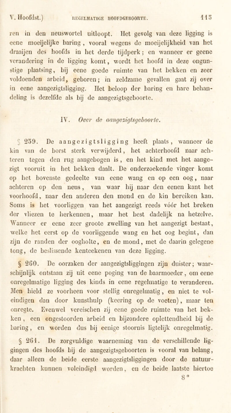 ren in den neuswortel uitloopt, liet gevolg van deze ligging is eene moeijelijke haring , vooral wegens de moeijelijkheid van het draaijen des hoofds in het derde tijdperk ; en wanneer er geene verandering in de ligging komt, wordt het hoofd in deze ongun- stige plaatsing, hij eene goede ruimte van het hekken en zeer voldoenden arheid, geboren; in zeldzame gevallen gaat zij over in eene aangeziglsligging. Het heloop der haring en hare behan- deling is dezelfde als hij de aangezigtsgeboorte. iV. Ovei' de aancjezigtsgeboorte. § 259. De aangezigtsligging heeft plaats, wanneer de kin van de horst sterk verwijderd, het achterhoofd naar ach- teren tegen den rug aangehogen is , en het kind met het aange- zigt vooruit in het bekken daalt. De onderzoekende vinger komt op het bovenste gedeelte van eene wang en op een oog, naar achteren op den neus, van waar hij naar den eenen kant het voorhoofd, naar den anderen den mond en de kin bereiken kan. Soms is het voorliggen van het aangezigt reeds vóór het breken der vliezen te herkennen, maar het best dadelijk na hetzelve. Wanneer er eene zeer groote zwelling van het aangezigt bestaat, welke het eerst op de voorliggende wang en het oog begint, dan zijn de randen der oogholte, en de mond, met de daarin gelegene tong, de beslissende kenteekenen van deze ligging. § 260. De oorzaken der aangezigtsliggingen zijn duister; waar- schijnlijk ontstaan zij uit eene poging van de baarmoeder, om eene onregelmatige ligging des kinds in eene regelmatige te veranderen. Men hield ze voorheen voor stellig onregelmatig, en niet te vol- eindigen dan door kunsthulp (keering op de voeten), maar ten onregte. Evenwel vereischen zij eene goede ruimte van het bek- ken , een ongestoorden arbeid en bijzondere oplettendheid bij de haring, en worden dus f'ij eenige stoornis ligtelijk onregelmatig. § 261. De zorgvuldige waarneming van de verschillende lig- gingen des hoofds bij de aangeziglsgeboorten is vooral van belang, daar alleen de beide eerste aangezigtsliggingen door de natuur- krachten kunnen voleindigd worden, en de beide laatste hiertoe 8^