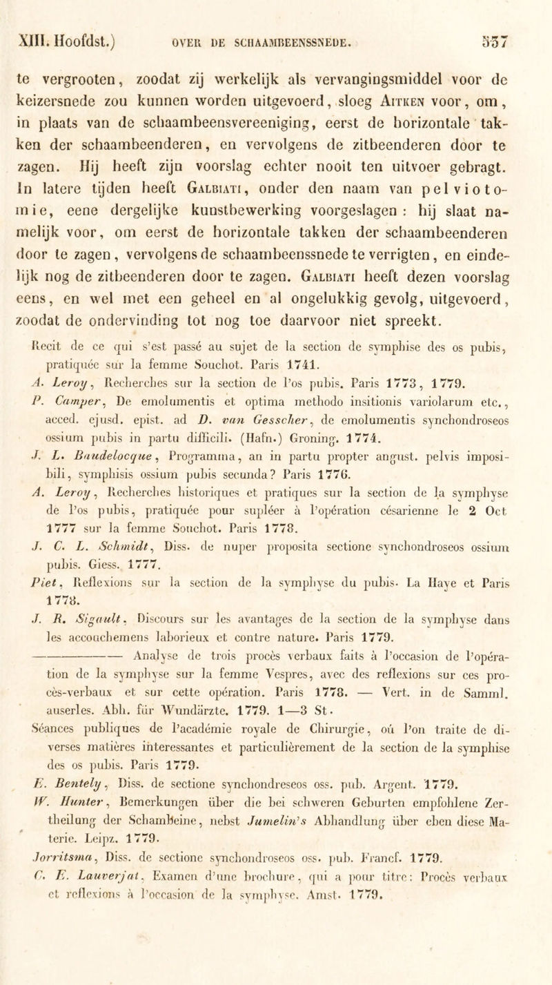 te vergrooten, zoodat zij werkelijk als vervangingsmiddel voor de keizersnede zou kunnen worden uitgevoerd, .sloeg Aitken voor, om , in plaats van de scliaambeensvereeniging, eerst de horizontale' tak- ken der schaambeenderen, en vervolgens de zitbeenderen door te zagen. Hij heeft zijn voorslag echter nooit ten uitvoer gebragt. In latere tijden heeft Galbiati, onder den naam van pel vio to- rn ie, eene dergelijke kunstbewerking voorgeslagen: hij slaat na- melijk voor, om eerst de horizontale takken der schaambeenderen door te zagen, vervolgens de schaarnbeenssnede te verrigten, en einde- lijk nog de zitbeenderen door te zagen. Galbiati heeft dezen voorslag eens, en wel met een geheel en al ongelukkig gevolg, uitgevoerd, zoodat de ondervinding tot nog toe daarvoor niet spreekt. Recit de ce qui s’est passé au sujet de la section de symphise des os pubis, pratiquéc sur la femme Soucbot. Paris 1741. A. Leroy ^ Recliercbes sur la seetion de Pos pubis. Paris 1773, 1779. P. Camper^ De emolumentis et optima methodo insitionis variolarum etc., acced. ejusd, epist. ad D. van Gessclier^ de emolumentis syncbondroseos ossium pubis in partu difficili. (Hafn.) Groning. 1774. L. Baudelocqiie ^ Proijramma, an in partu propter ang'ust. pelvis imposi- bili, sympliisis ossium pubis secunda? Paris 1776. A. Leroy, Ptechercbes bistoriques et pratiques sur la section de la symphyse de Pos pubis, pratiquée pour supléer a Popération césarienne Ie 2 Oct 1777 sur la femme Soucbot. Paris 1778. .ƒ. C. L. Schmidt ^ Diss. de nuper proposita sectione syncbondroseos ossium pubis. Giess. 1777. Piet, Pteflexions sur la section de la sympbyse du pubis- La Haye et Paris 1778. R. Sigault. Discours sur les avantages de la section de la sympbyse dans les accoücbemens laborieux et contre nature. Paris 1779. Analyse de trois procés verbaux faits a Poccasion de Popéra- tion de la sympbyse sur la femme Vespres, avec des reflexions sur ces pro- cès-verbaux et sur cette opération. Paris 1778. — Vert. in de Samml. auserles. Abb. fur Wundarzte. 1779. 1—3 St - .Séances publiques de Pacadémie royale de Chirurgie, oü Pon traite de di- verses matières ihteressantes et particulièrement de la section de la sympbise des os pubis. Paris 1779. E. Bentely ^ Diss. de sectione syncbondreseos oss. pub. Argent. 1779. IV. Hunter., Bcmerkungen über die bei scbweren Geburten empfoblene Zer- tbeilung der Scbambeine, nebst Jumelin^s Abbandlung über cben diese Ma- terie. Leipz. 1779. .lorritsmaDiss. de sectione sjmcbondroseos oss. pul). P'rancf. 1779. C. E. Lauverjat. Examen d’unc brocbure, qui a ])Our titrc: Procés verbaux cl reflexions a Poccasion de la svm])byse. Amsl. 1779.