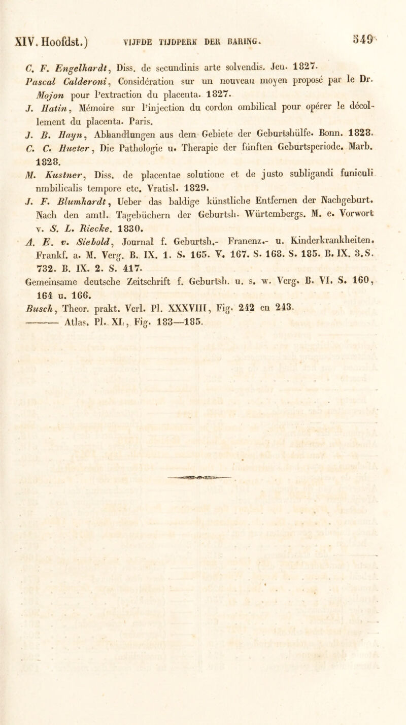 54Ö C, F. Eiigelhardt ^ Diss. de sccundiiiis arle solvendis. Jeu. 1827. Pascal Calderoni^ Considératioii sur un nouveau moyen proposé par Ie Dr. Mojon pour Pextraction du placenta. 1827. J. Haiin, Mémoire sur 1’injection du cordon ombilical pour opérer Ie décol- lement du placenta. Paris. J. B. Hayn^ Abbandlungen aus dem-Gebiete der Geburtsbiilfe. Bonn. 1828. G. €• Hueter, Die Pathologie u. Therapie der fdnften Geburtsperiode. Marb. 1828. il/. Kustner^ Diss. de placentae solutione et de justo subligandi funicoli nmbilicalis tempore etc. Vratisl. 1829. J. F. BlumJiardt, Ueber das baldige kiinstlicbe Entfernen der Nachgeburt. Nacb den amtl. Tagebiicliern der Geburtsb. AVürtembergs. M. e. Vorwort V. S. L, RiecJee, 1830. A. E. V» Siehold^ Journal f. Geburtsb.- Franenz.- u. Kinderkrankbeiten. Frankf. a. M. Verg. B. IX. 1. S. 165. V, 167. S. 168. S. 185. B. IX. 3,S. 732. B. IX. 2. S. 417. Gemeinsame deutscbe Zeitschrift f. Geburtsb. u. s. w. Verg. B. VI. S. 160, 164 o. 166. BuscTi^ Theor. prakt. Verl. PI. XXXVIII, Fig. 242 en 243. — Atlas. PI. XL, Fig. 183—185.