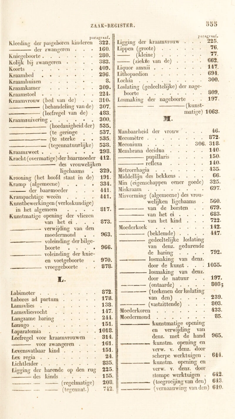 o55 Rleediiig der pasgeboren k der zwangercn Kiiicgcboorie . K.olijk bij zwangeren Koorts Kraambed Kraamlmizen Kraamkamer Kraamstoel Kraamvrouw (bed \ inderen paragraaf. an de) (behandeling van de) ■ 1 ■... — (leefregel van de) . Kraami'uivering . . *, • . * • — (hoedanigheid der) (te geringe . . (te sterke (tegennatuurlijke) 322 160. 280. 383. 409. 296. 8. 309. 224. 310. 307. 483. 300. .'535. 537. 535. 538. Kraarnzweet 298. Kracht (overmatige) der baarmoeder 412. des vrouwelijken ligchaams . 329. Krooning (het hoofd staat in. de) 191. Kramp (algemeene) ...» 334. der baarmoeder . . . 441. Krampaclitigc weeën . . . . 441. Kunstbewerkingen (verloskundige) in het algemeen . . . . 817. Kunstmatige opening der vliezen van het ei . . . 873. verwijding van den moedermond . . 963. voleinding derbilge- hoorte .... 966. voleinding der knie- ën voetgeboorte . 970. ■ vroeggeboorte • . 878. li. Labimeter Labores ad partum Lamsvlies Lamsvliesvocht Langzame haring Lanugo Laparatomia Leefregel voor kraamvrouwen voor zwanfïeren . O Levensvatbaar kind Lex regia Lichtleider Ligging der barende op den rug des kinds (regelmatige) (tegcmiat.) . 872. 178. 138. 147. 244. 151. 1018. 314. 161. 151. 24. 835. 225. 155. 208. 712. Ligging der kraamvrouw Lippen (groote) (kleine) (ziekte van de) . paragraaf» . . 225. . . 76. . . 77. . '. 662. Liquor amnii 147. Lithopaedion 094. Lochia 800. Loslating (gedeeltelijke) der nage- boorte 809. Losmaking der nageboorte . . 197. -(kunst- matige) 1063. Manbaarheid der vrouw ... 46. Mecomètre 872- Meconium 306. 318. Membrana decidua 140. — pupillaris .... 150- reflexa 140. Metrorrhagia 435. Middellijn des bekkens . . . . 66. Min (eigenschappen eener goede) 325. Miskraam 097. Misvorming (algemeene) des vrou- welijken ligchaams . 560. van de borsten . . 679. — van het ei ... . 683. van het kind . . . 722. Moederkoek 142. (beklemde) .... 447. — gedeeltelijke loslating van denz. gedurende de haring . . . . 792. — losmaking van denz. door de kunst . . . 1055. losmaking van denz. door de natuur . . 197. (ontaarde) .... 803 (teekenen der loslating van den) .... 239. (vastzittende) . • • 803. Moederkoren 433. Moedermond 85. kunstmatige opening en verwijding van denz. met de hand 965. — kunstm. opening en verw. V. denz. door scherpe werktuigen . 644. kunstm. opening en verw. V. denz. door stompe werktuigen . 642. (toegroeijing van den) 643. (vernaauwing van den) 640.