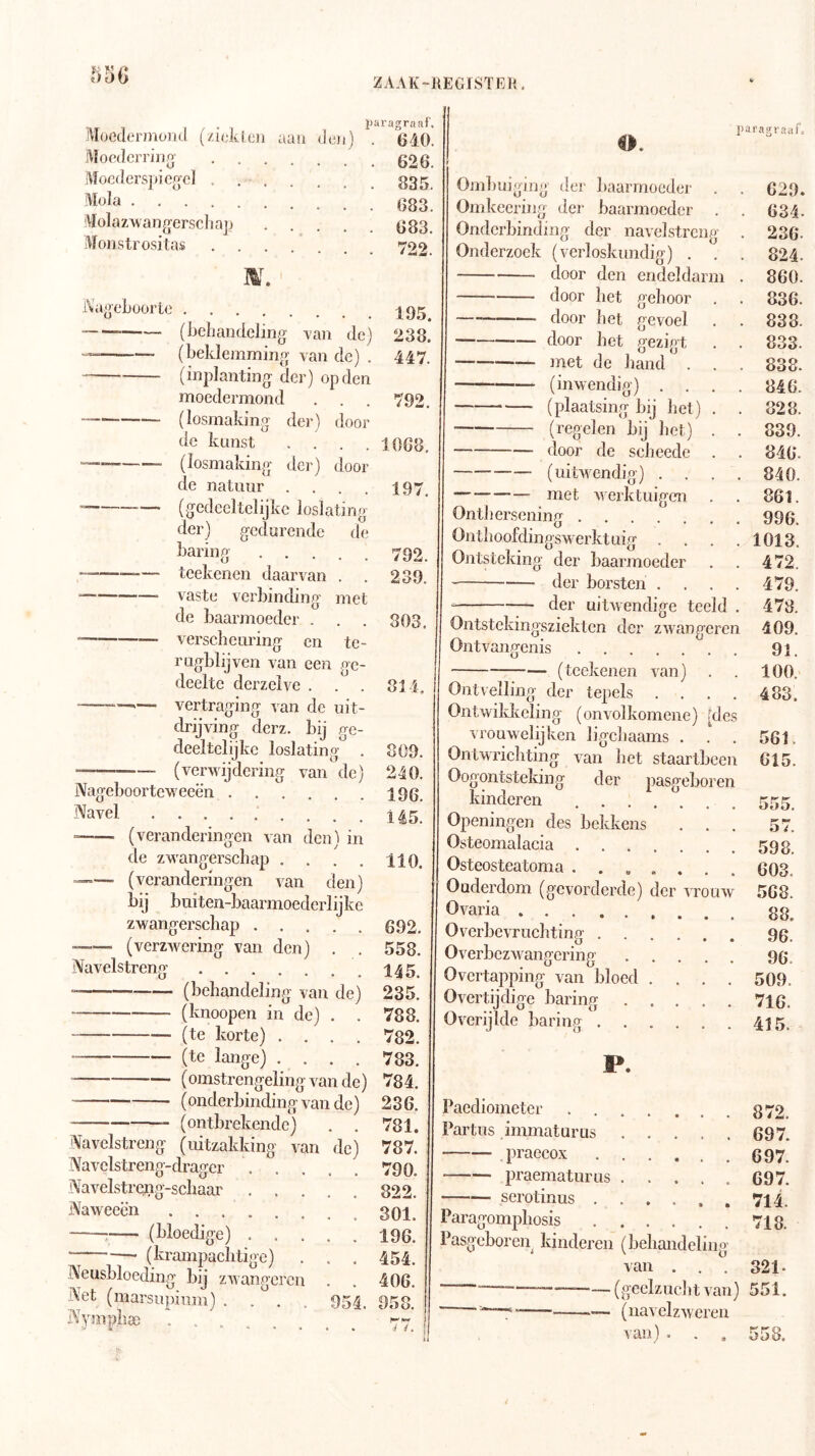 Moederjnoiitl (/iidi (cn Moedcrring Mocderspicg-cl . Mola Molazwang'erschajj Monstrositas aan den) ZAAK-KEGISTElr iJaragraaf, . 6d0 . 626 iVaeeljüürLe (beliaiidcling -van de) (beklemming van de) . (inplanting der) op den moedermond (losmaking der) door de kunst . . . . (losmaking der) door de natuur .... (gedeeltelijke loslating der) gedurende de haring teekenen daarvan . vaste verbinding met de baarmoeder . versebeuring en te- rugblijven van een ge- deelte derzelve . . . vertraging van de uit- 835. 683. 683. 722. 195. 238. 447. 792. 1068. 197, 792. 239. 803. SI 4, 809. 240. 196. 5. 110. 692. 558. drijving derz. bij ge- deeltelijke loslating . (verwijdering van de) Nageboorteweeën Navel ......... (veranderingen van den) in de zwangerschap .... - (veranderingen van den) bij buiten-baarmoederlijke zwangerschap —— (verzwering van den) . . Navelstreng (behandeling van de) 235. (knoopen in de) . . 788. (te korte) .... 782. (te lange) .... 783. (omstrengeling van de) 784. (onderbinding van de) 236. (ontbrekende) Navelstreng (uitzakking van Navelstreng-drager . . Navelstreflg-schaar . . Naweeën ; (bloedige) . ■ (krampaclitigc) Neusbloeding bij zwangcren Net (marsupium) .... Nympli® ...... de) 781. 787. 790. 822. 301. 196. 454. 406. 958. o. piiragrauf. Ombuiging Omkeerine gehoor gevoel gezigt der baarmoeder der baarmocdci Onderbinding der navelstreng Onderzoek (verloskundig) door den endeldarm door het — door het door bet met de hand (inwendig) . . (plaatsing bij bet) (regelen bij bet) door de sebeede (uitwendig) . . — met werktuigen Ontbersening Ontboofdingswerktuig . Ontsteking der baarmoeder der borsten . der uitwendige tecld . Ontstekingsziekten der zwangeren Ontvangenis (teekenen van) Ontvelling der tepels .... Ontwikkeling (onvolkomcne) [des vrouwelijken ligebaams . Ontwrichting van bet staartbcen Oogontsteking der pasgeboren kinderen Openingen des bekkens . . . Osteomalacia Osteostcatoma Ouderdom (gevorderde) der vrouw Ovaria Overbevruebting . Overbezwangering Overtapping van bloed Overtijdige haring Overijlde haring . . 629. 634. 236. 824. 860. 836. 838. 833. 838. 846. 828. 839. 846. 840. 861. 996. 1013. 472. 479. 478. 409. 91. 100. 483. 561. 615. 555. 57. 598. 603. 568. 88. 96. 96. 509. 716. 415. P. Paediometer Partus immaturus praecox praematurus serotinus , 872. 697. 697. G97. 714. 718. Paragompbosis Pasgeboreji kinderen (behandeling van . . . 321- —(geelzucht van) 551. . —. —_____— (navclzweren van) . . . 558.
