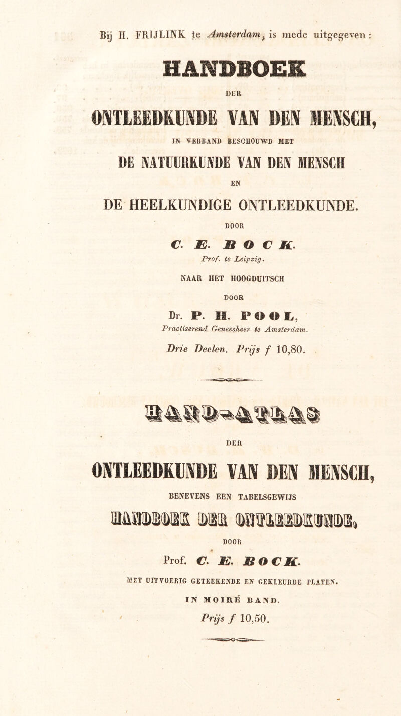 Bij H. FRIJLINK te Amsterdam^ is mede uitgegeven: HANDBOEK DER OMTIEEDRIIIVDE MMi DEN MEKSCH, IN VERBAND BESCHOUWD MET DE NATltRKÜKDE VAN DEN MENSCH DE HEELKUNDIGE ONTLEEDKUNDE. DOOR C. E. BOCK. Prof. te Leipzig. NAAR HET HOOGDüITSCH DOOR Dr. P. H. POOK,, Pracliserend Geneesheer ie Amsterdam. Drie Deelen. Prijs f 10,80. ONTLEEDKUNDE VAN DEN MENSCH, BENEVENS EEN TABELSGEWIJS Mii])iD(D!2s 0)31 (!)aiïiLaao)iSTOa)a» DOOR at Prof. c. IS. BOCK. Mir DITVOERIC CEIEEKENDE EN CEKlEOnDE HATEN. IM MOIRÉ BAND. ' Prijs f 10,50.