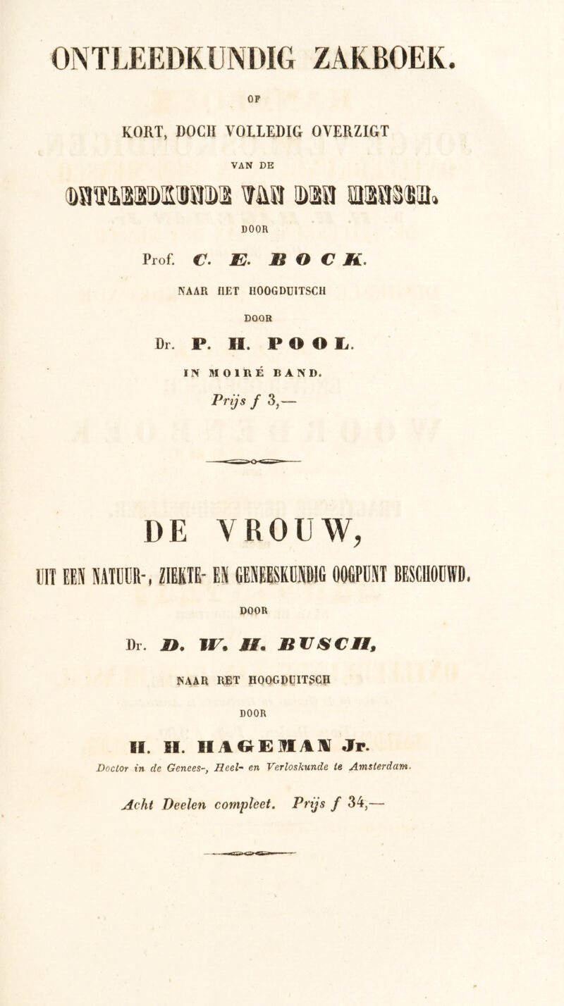 ONTLEEDKUNDIG ZAKBOEK. OP KORT, DOCH VOLLEDIG OYERZIGT VAN DE ®aiïiLisai!)OTiD2 me m^mm. DOOR Prof. €. JE. BOCK. NAAR flET HOOGDÜITSCH DOOR Dr. P. H. P O O li. IN MOIRÉ BAND. Prijs ƒ3,— DE VROUW, DIT IM IIIDDR', ZIIIII' ES GBSEESEEIII OOtPDST BESIDODn. DOOR Dl. n. w. tl. Bcjscn, NAAR RET HOOGRUITSCH DOOR II. II. IIAOEIflAllI Jr. Doctor in. de Genees-, Heel- en Verloskunde ie Amsterdam. Acht Deelen compleet. Prijs f 34,—