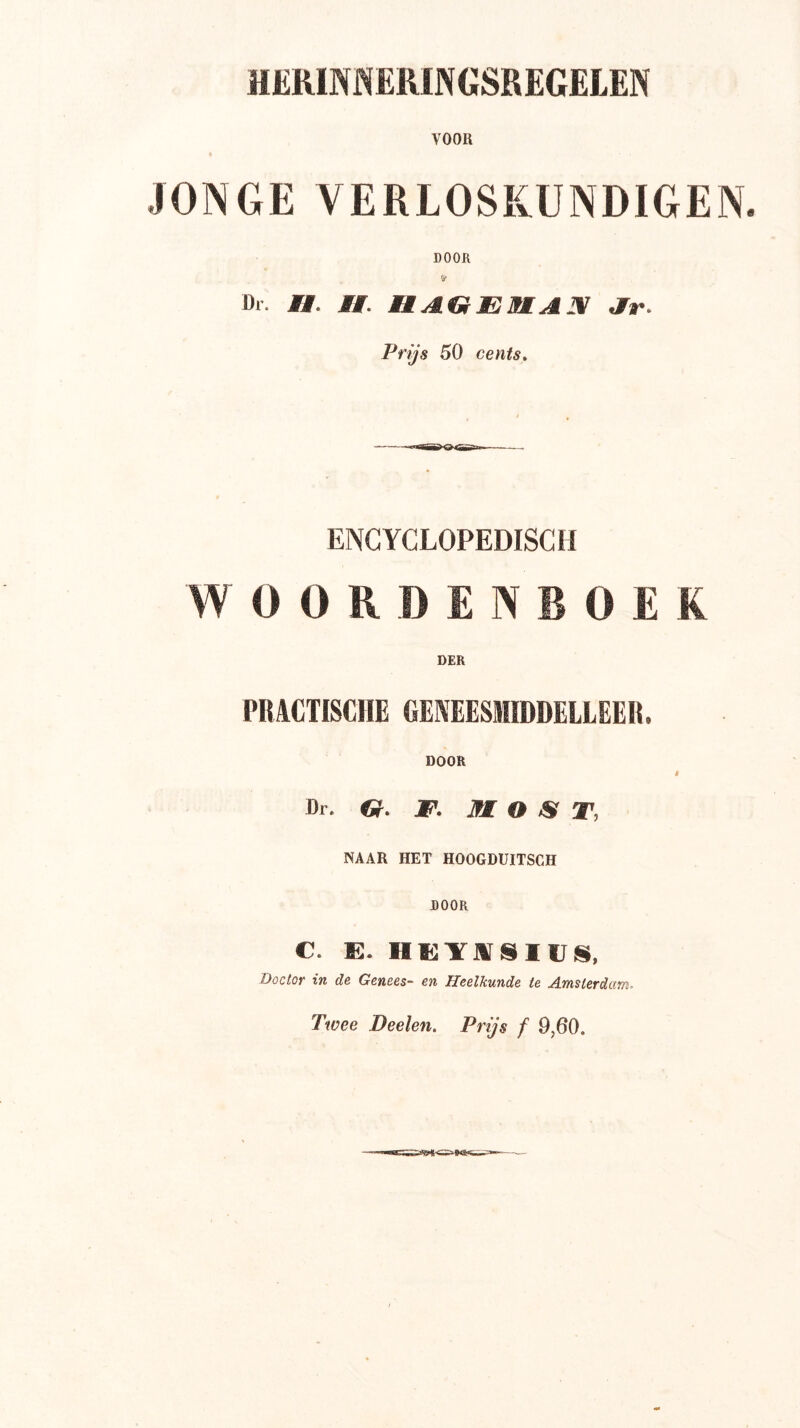 HERINi^ERINGSREGELEN VOOR JONGE VERLOSKUNDIGEN. DOOR Dr. Mt. Mi. HAGEMAX Ar. Prijs 50 cents. ENCYCLOPEDISCH WOORDENBOEK DER PBACTISCHE GENEESMIDDELLEER. DOOR I Dr. G. JP. MOST, NAAR HET HOOGDUITSCH DOOR C. E. HHYJVSIVS, Doctor in de Genees- en Heelkunde te Amsterdam. Twee Deelen. Prijs f 9,60.