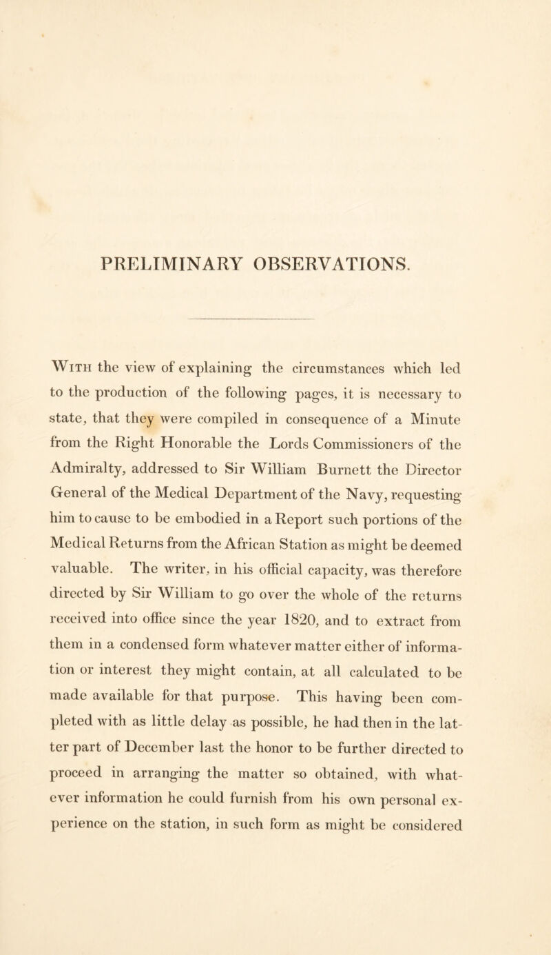 PRELIMINARY OBSERVATIONS. With the view of explaining the circumstances which led to the production of the following pages, it is necessary to state, that they were compiled in consequence of a Minute from the Right Honorable the Lords Commissioners of the Admiralty, addressed to Sir William Burnett the Director General of the Medical Department of the Navy, requesting him to cause to be embodied in a Report such portions of the Medical Returns from the African Station as might be deemed valuable. The writer, in his official capacity, was therefore directed by Sir William to go over the whole of the returns received into office since the year 1820, and to extract from them in a condensed form whatever matter either of informa- tion or interest they might contain, at all calculated to be made available for that purpose. This having been com- pleted with as little delay as possible, he had then in the lat- ter part of December last the honor to be further directed to proceed in arranging the matter so obtained, with what- ever information he could furnish from his own personal ex- perience on the station, in such form as might be considered