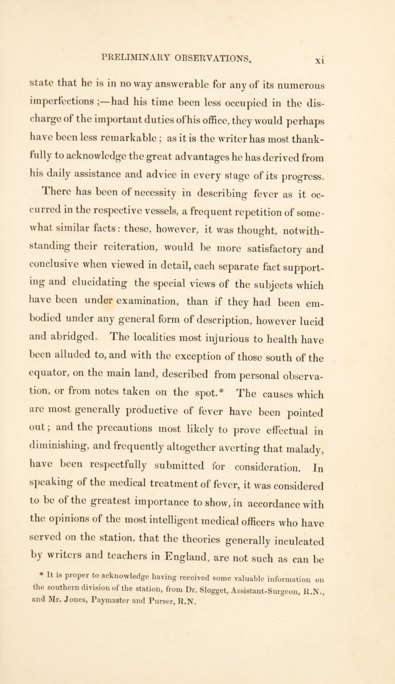 XI state that he is in no way answerable for any of its numerous imperfections ;—had his time been less occupied in the dis- charge of the important duties of his office, they would perhaps have been less remarkable; as it is the writer has most thank- fully to acknowledge the great advantages he has derived from his daily assistance and advice in every stage of its progress. There has been of necessity in describing fever as it oc- curred in the respective vessels, a frequent repetition of some- what similar facts: these, however, it was thought, notwith- standing their reiteration, would be more satisfactory and conclusive when viewed in detail, each separate fact support- ing and elucidating the special views of the subjects which have been under examination, than if they had been em- bodied under any general form of description, however lucid and abridged. The localities most injurious to health have been alluded to, and with the exception of those south of the equator, on the main land, described from personal observa- tion, or from notes taken on the spot.* The causes which are most generally productive of fever have been pointed out; and the precautions most likely to prove effectual in diminishing, and frequently altogether averting that malady, have been respectfully submitted for consideration. In speaking of the medical treatment of fever, it was considered to be of the greatest importance to show, in accordance with the opinions of the most intelligent medical officers who have served on the station, that the theories generally inculcated by writers and teachers in England, are not such as can be * It is proper to acknowledge having received some valuable information on the southern division of the station, from Dr. Slogget, Assistant-Surgeon, R.N., and Mr. Jones, Paymaster and Purser, R.N.