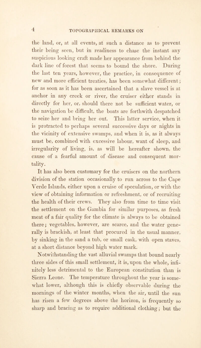 the land, or, at all events, at such a distance as to prevent their being seen, but in readiness to chase the instant any suspicious looking craft made her appearance from behind the dark line of forest that seems to bound the shore. During the last ten years, however, the practice, in consequence of new and more efficient treaties, has been somewhat different; for as soon as it has been ascertained that a slave vessel is at anchor in any creek or river, the cruiser either stands in directly for her, or, should there not be sufficient water, or the navigation be difficult, the boats are forthwith despatched to seize her and bring her out. This latter service, when it is protracted to perhaps several successive days or nights in the vicinity of extensive swamps, and when it is, as it always must be, combined with excessive labour, want of sleep, and irregularity of living, is, as will be hereafter shown, the cause of a fearful amount of disease and consequent mor- tality. It has also been customary for the cruisers on the northern division of the station occasionally to run across to the Cape Verde Islands, either upon a cruise of speculation, or with the view of obtaining information or refreshment, or of recruiting the health of their crews. They also from time to time visit the settlement on the Gambia for similar purposes, as fresh meat of a fair quality for the climate is always to be obtained there; vegetables, however, are scarce, and the water gene- rally is brackish, at least that procured in the usual manner, by sinking in the sand a tub, or small cask, with open staves, at a short distance beyond high water mark. Notwithstanding the vast alluvial swamps that bound nearly three sides of this small settlement, it is, upon the whole, infi- nitely less detrimental to the European constitution than is Sierra Leone. The temperature throughout the year is some- what lower, although this is chiefiy observable during the mornings of the winter months, when the air, until the sun has risen a few degrees above the horizon, is frequently so sharp and bracing as to require additional clothing; but the