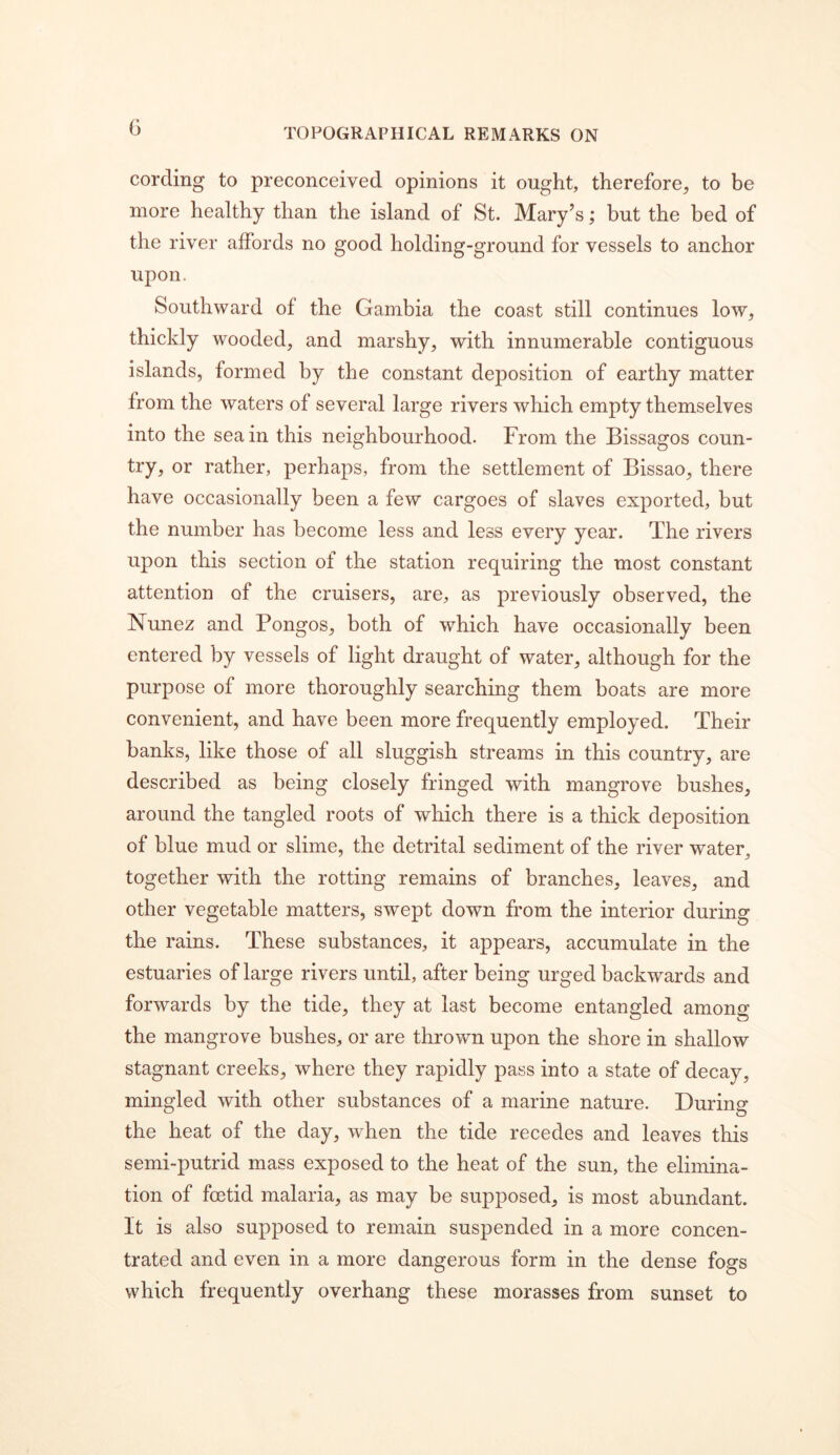 cording to preconceived opinions it ought, therefore, to be more healthy than the island of St. Mary’s; but the bed of the river affords no good holding-ground for vessels to anchor upon. Southward of the Gambia the coast still continues low, thickly wooded, and marshy, with innumerable contiguous islands, formed by the constant deposition of earthy matter from the waters of several large rivers which empty themselves into the sea in this neighbourhood. From the Bissagos coun- try, or rather, perhaps, from the settlement of Bissao, there have occasionally been a few cargoes of slaves exported, but the number has become less and less every year. The rivers upon this section of the station requiring the most constant attention of the cruisers, are, as previously observed, the Nunez and Bongos, both of which have occasionally been entered by vessels of light draught of water, although for the purpose of more thoroughly searching them boats are more convenient, and have been more frequently employed. Their banks, like those of all sluggish streams in this country, are described as being closely fringed with mangrove bushes, around the tangled roots of which there is a thick deposition of blue mud or slime, the detrital sediment of the river water^ together with the rotting remains of branches, leaves, and other vegetable matters, swept down from the interior during the rains. These substances, it appears, accumulate in the estuaries of large rivers until, after being urged backwards and forwards by the tide, they at last become entangled among the mangrove bushes, or are thrown upon the shore in shallow stagnant creeks, where they rapidly pass into a state of decay, mingled with other substances of a marine nature. During the heat of the day, when the tide recedes and leaves this semi-putrid mass exposed to the heat of the sun, the elimina- tion of foetid malaria, as may be supposed, is most abundant. It is also supposed to remain suspended in a more concen- trated and even in a more dangerous form in the dense fogs which frequently overhang these morasses from sunset to