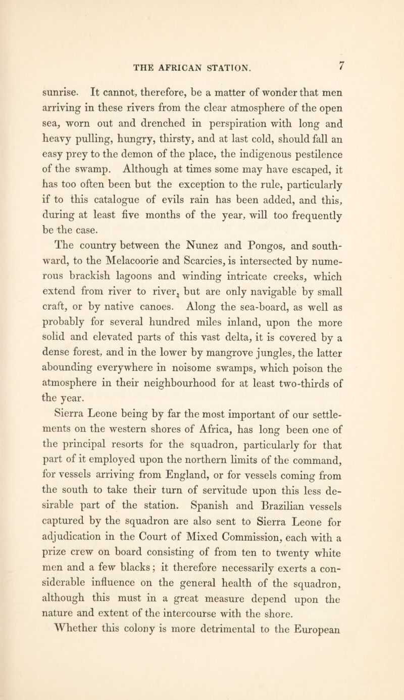 sunrise. It cannot, therefore, be a matter of wonder that men arriving in these rivers from the clear atmosphere of the open sea, worn out and drenched in perspiration with long and heavy pulling, hungry, thirsty, and at last cold, should fall an easy prey to the demon of the place, the indigenous pestilence of the swamp. Although at times some may have escaped, it has too often been but the exception to the rule, particularly if to this catalogue of evils rain has been added, and this, during at least five months of the year, will too frequently be the case. The country between the Nunez and Pongos, and south- ward, to the Melacoorie and Searcies, is intersected by nume- rous brackish lagoons and winding intricate creeks, which extend from river to river^ but are only navigable by small craft, or by native canoes. Along the sea-board, as well as probably for several hundred miles inland, upon the more solid and elevated parts of this vast delta, it is covered by a dense forest, and in the lower by mangrove jungles, the latter abounding everywhere in noisome swamps, which poison the atmosphere in their neighbourhood for at least two-thirds of the year. Sierra Leone being by far the most important of our settle- ments on the western shores of Africa, has long been one of the principal resorts for the squadron, particularly for that part of it employed upon the northern limits of the command, for vessels arriving from England, or for vessels coming from the south to take their turn of servitude upon this less de- sirable part of the station. Spanish and Brazilian vessels captured by the squadron are also sent to Sierra Leone for adjudication in the Court of Mixed Commission, each with a prize crew on board consisting of from ten to twenty white men and a few blacks; it therefore necessarily exerts a con- siderable influence on the general health of the squadron, although this must in a great measure depend upon the nature and extent of the intercourse with the shore. Whether this colony is more detrimental to the European