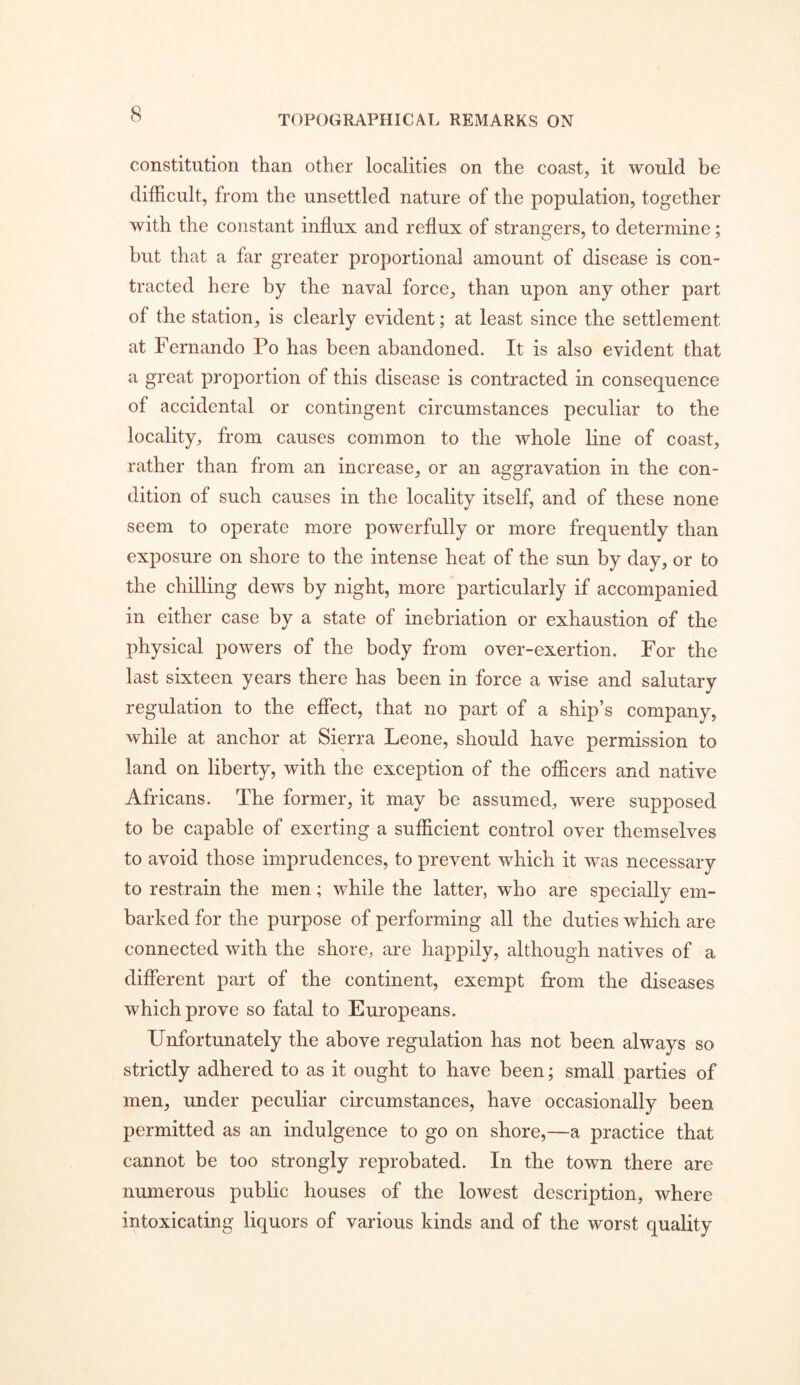 constitution than other localities on the coast, it would be difficult, from the unsettled nature of the population, together with the constant influx and reflux of strangers, to determine ; but that a far greater proportional amount of disease is con- tracted here by the naval force, than upon any other part of the station, is clearly evident; at least since the settlement at Fernando Po has been abandoned. It is also evident that a great proportion of this disease is contracted in consequence of accidental or contingent circumstances peculiar to the locality, from causes common to the whole line of coast, rather than from an increase, or an aggravation in the con- dition of such causes in the locality itself, and of these none seem to operate more powerfully or more frequently than exposure on shore to the intense heat of the sun by day, or to the chilling dews by night, more particularly if accompanied in either case by a state of inebriation or exhaustion of the physical powers of the body from over-exertion. For the last sixteen years there has been in force a wise and salutary regulation to the eflect, that no part of a ship’s company, while at anchor at Sierra Leone, should have permission to land on liberty, with the exception of the officers and native Africans. The former, it may be assumed, were supposed to be capable of exerting a sufficient control over themselves to avoid those imprudences, to prevent which it was necessary to restrain the men; while the latter, who are specially em- barked for the purpose of performing all the duties which are connected with the shore, are happily, although natives of a different part of the continent, exempt from the diseases which prove so fatal to Europeans. Unfortunately the above regulation has not been always so strictly adhered to as it ought to have been; small parties of men, under peculiar circumstances, have occasionally been permitted as an indulgence to go on shore,—a practice that cannot be too strongly reprobated. In the town there are numerous public houses of the lowest description, where intoxicating liquors of various kinds and of the worst quality