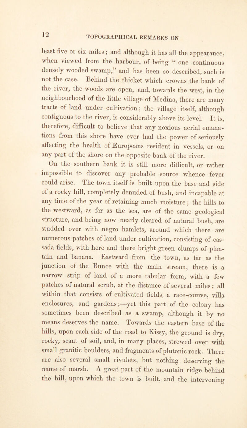 TOPOGRAPHICAL REMARKS ON least five or six miles; and although it has all the appearance, when viewed from the harbour, of being one continuous densely wooded swamp,” and has been so described, such is not the case. Behind the thicket which crowns the bank of the river, the woods are open, and, towards the west, in the neighbourhood of the little village of Medina, there are many tracts of land under cultivation; the village itself, although contiguous to the river, is considerably above its level. It is, therefore, difficult to believe that any noxious aerial emana- tions from this shore have ever had the power of seriously affecting the health of Europeans resident in vessels, or on any part of the shore on the opposite bank of the river. On the southern bank it is still more difficult, or rather impossible to discover any probable source whence fever could arise. The town itself is built upon the base and side of a rocky hill, completely denuded of bush, and incapable at any time of the year of retaining much moisture; the hills to the westward, as far as the sea, are of the same geological structure, and being now nearly cleared of natural bush, are studded over with negro hamlets, around which there are numerous patches of land under cultivation, consisting of cas- sada fields, with here and there bright green clumps of plan- tain and banana. Eastward from the town, as far as the junction of the Bunce with the main stream, there is a narrow strip of land of a more tabular form, with a few patches of natural scrub, at the distance of several miles; all within that consists of cultivated fields, a race-course, villa enclosures, and gardens;—yet this part of the colony has sometimes been described as a swamp, although it by no means deserves the name. Towards the eastern base of the hills, upon each side of the road to Kissy, the ground is dry, rocky, scant of soil, and, in many places, strewed over with small granitic boulders, and fragments of plutonic rock. There are also several small rivulets, but nothing deserving the name of marsh. A great part of the mountain ridge behind the hill, upon which the town is built, and the intervening