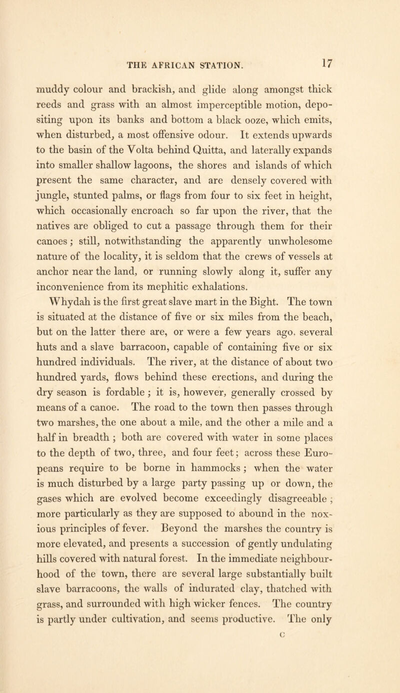 muddy colour and brackish, and glide along amongst thick reeds and grass with an almost imperceptible motion, depo- siting upon its banks and bottom a black ooze, which emits, when disturbed, a most offensive odour. It extends upwards to the basin of the Volta behind Quitta, and laterally expands into smaller shallow lagoons, the shores and islands of which present the same character, and are densely covered with jungle, stunted palms, or flags from four to six feet in height, which occasionally encroach so far upon the river, that the natives are obliged to cut a passage through them for their canoes; still, notwithstanding the apparently unwholesome nature of the locality, it is seldom that the crews of vessels at anchor near the land, or running slowly along it, suffer any inconvenience from its mephitic exhalations. Whydah is the first great slave mart in the Bight. The town is situated at the distance of five or six miles from the beach, but on the latter there are, or were a few years ago, several huts and a slave barracoon, capable of containing five or six hundred individuals. The river, at the distance of about two hundred yards, fiows behind these erections, and during the dry season is fordable; it is, however, generally crossed by means of a canoe. The road to the town then passes through two marshes, the one about a mile, and the other a mile and a half in breadth ; both are covered with water in some places to the depth of two, three, and four feet; across these Euro- peans require to be borne in hammocks ; when the water is much disturbed by a large party passing up or down, the gases which are evolved become exceedingly disagreeable ; more particularly as they are supposed to abound in the nox- ious principles of fever. Beyond the marshes the country is more elevated, and presents a succession of gently undulating hills covered with natural forest. In the immediate neighbour- hood of the town, there are several large substantially built slave barracoons, the walls of indurated clay, thatched with grass, and surrounded with high wicker fences. The country is partly under cultivation, and seems productive. The only