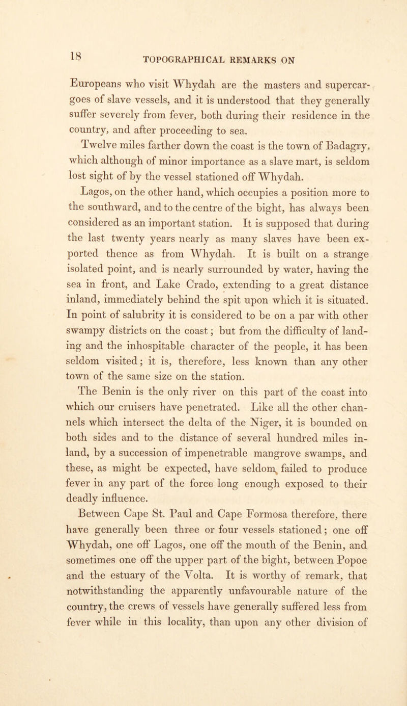 TOPOGRAPHICAL REMARKS ON Europeans who visit Whydah are the masters and supercar- goes of slave vessels, and it is understood that they generally suffer severely from fever, both during their residence in the country, and after proceeding to sea. Twelve miles farther down the coast is the town of Badagry, which although of minor importance as a slave mart, is seldom lost sight of by the vessel stationed off Whydah. Lagos, on the other hand, which occupies a position more to the southward, and to the centre of the bight, has always been considered as an important station. It is supposed that during the last twenty years nearly as many slaves have been ex- ported thence as from Whydah. It is built on a strange isolated point, and is nearly surrounded by water, having the sea in front, and Lake Crado, extending to a great distance inland, immediately behind the spit upon which it is situated. In point of salubrity it is considered to be on a par with other swampy districts on the coast; but from the difficulty of land- ing and the inhospitable character of the people, it has been seldom visited; it is, therefore, less known than any other town of the same size on the station. The Benin is the only river on this part of the coast into which our cruisers have penetrated. Like all the other chan- nels which intersect the delta of the Niger, it is bounded on both sides and to the distance of several hundred miles in- land, by a succession of impenetrable mangrove swamps, and these, as might be expected, have seldom, failed to produce fever in any part of the force long enough exposed to their deadly influence. Between Cape St. Paul and Cape Formosa therefore, there have generally been three or four vessels stationed; one off Whydah, one off Lagos, one off the mouth of the Benin, and sometimes one off the upper part of the bight, between Popoe and the estuary of the Volta. It is worthy of remark, that notwithstanding the apparently unfavourable nature of the country, the crews of vessels have generally suffered less from fever while in this locality, than upon any other division of