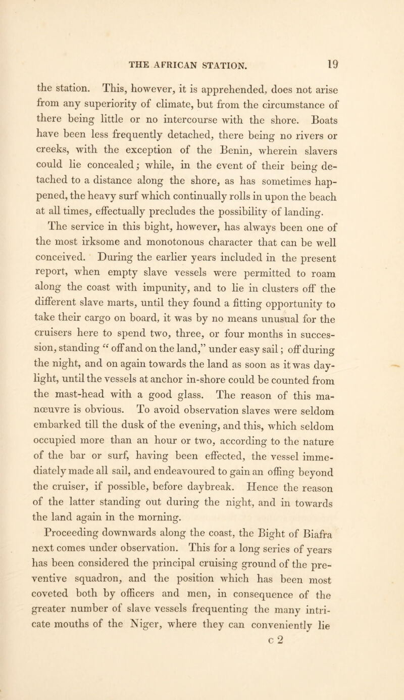 the station. This, however, it is apprehended, does not arise from any superiority of climate, but from the circumstance of there being little or no intercourse with the shore. Boats have been less frequently detached, there being no rivers or creeks, with the exception of the Benin, wherein slavers could lie concealed; while, in the event of their being de- tached to a distance along the shore, as has sometimes hap- pened, the heavy surf which continually rolls in upon the beach at all times, effectually precludes the possibility of landing. The service in this bight, however, has always been one of the most irksome and monotonous character that can be well conceived. During the earlier years included in the present report, when empty slave vessels were permitted to roam along the coast with impunity, and to lie in clusters off the different slave marts, until they found a fitting opportunity to take their cargo on board, it was by no means unusual for the cruisers here to spend two, three, or four months in succes- sion, standing off and on the land,” under easy sail; off during the night, and on again towards the land as soon as it was day- light, until the vessels at anchor in-shore could be counted from the mast-head with a good glass. The reason of this ma- noeuvre is obvious. To avoid observation slaves were seldom embarked till the dusk of the evening, and this, which seldom occupied more than an hour or two, according to the nature of the bar or surf, having been effected, the vessel imme- diately made all sail, and endeavoured to gain an offing beyond the cruiser, if possible, before daybreak. Hence the reason of the latter standing out during the night, and in towards the land again in the morning. Proceeding downwards along the coast, the Bight of Biafra next comes under observation. This for a long series of years has been considered the principal cruising ground of the pre- ventive squadron, and the position which has been most coveted both by officers and men, in consequence of the greater number of slave vessels frequenting the many intri- cate mouths of the Niger, where they can conveniently lie c 2