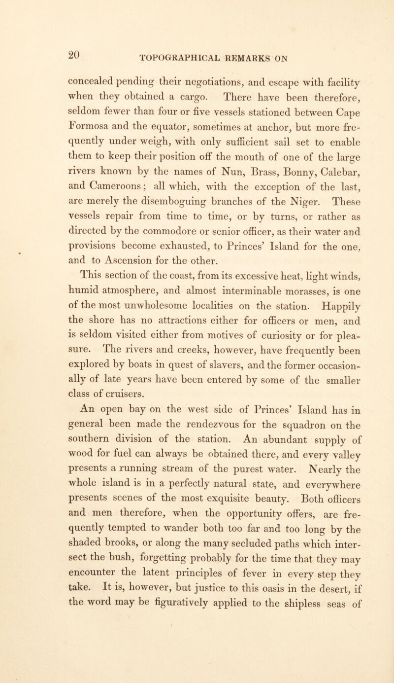 concealed pending their negotiations, and escape with facility when they obtained a cargo. There have been therefore, seldom fewer than four or five vessels stationed between Cape Formosa and the equator, sometimes at anchor, but more fre- quently under weigh, with only sufficient sail set to enable them to keep their position off the mouth of one of the large rivers known by the names of Nun, Brass, Bonny, Calebar, and Cameroons; all which, with the exception of the last, are merely the disemboguing branches of the Niger. These vessels repair from time to time, or by turns, or rather as directed by the commodore or senior officer, as their water and provisions become exhausted, to Princes’ Island for the one, and to Ascension for the other. This section of the coast, from its excessive heat, light winds, humid atmosphere, and almost interminable morasses, is one of the most unwholesome localities on the station. Happily the shore has no attractions either for officers or men, and is seldom visited either from motives of curiosity or for plea- sure. The rivers and creeks, however, have frequently been explored by boats in quest of slavers, and the former occasion- ally of late years have been entered by some of the smaller class of cruisers. An open bay on the west side of Princes’ Island has in general been made the rendezvous for the squadron on the southern division of the station. An abundant supply of wood for fuel can always be obtained there, and every valley presents a running stream of the purest water. Nearly the whole island is in a perfectly natural state, and everywhere presents scenes of the most exquisite beauty. Both officers and men therefore, when the opportunity offers, are fre- quently tempted to wander both too far and too long by the shaded brooks, or along the many secluded paths which inter- sect the bush, forgetting probably for the time that they may encounter the latent principles of fever in every step they take. It is, however, but justice to this oasis in the desert, if the word may be figuratively applied to the shipless seas of