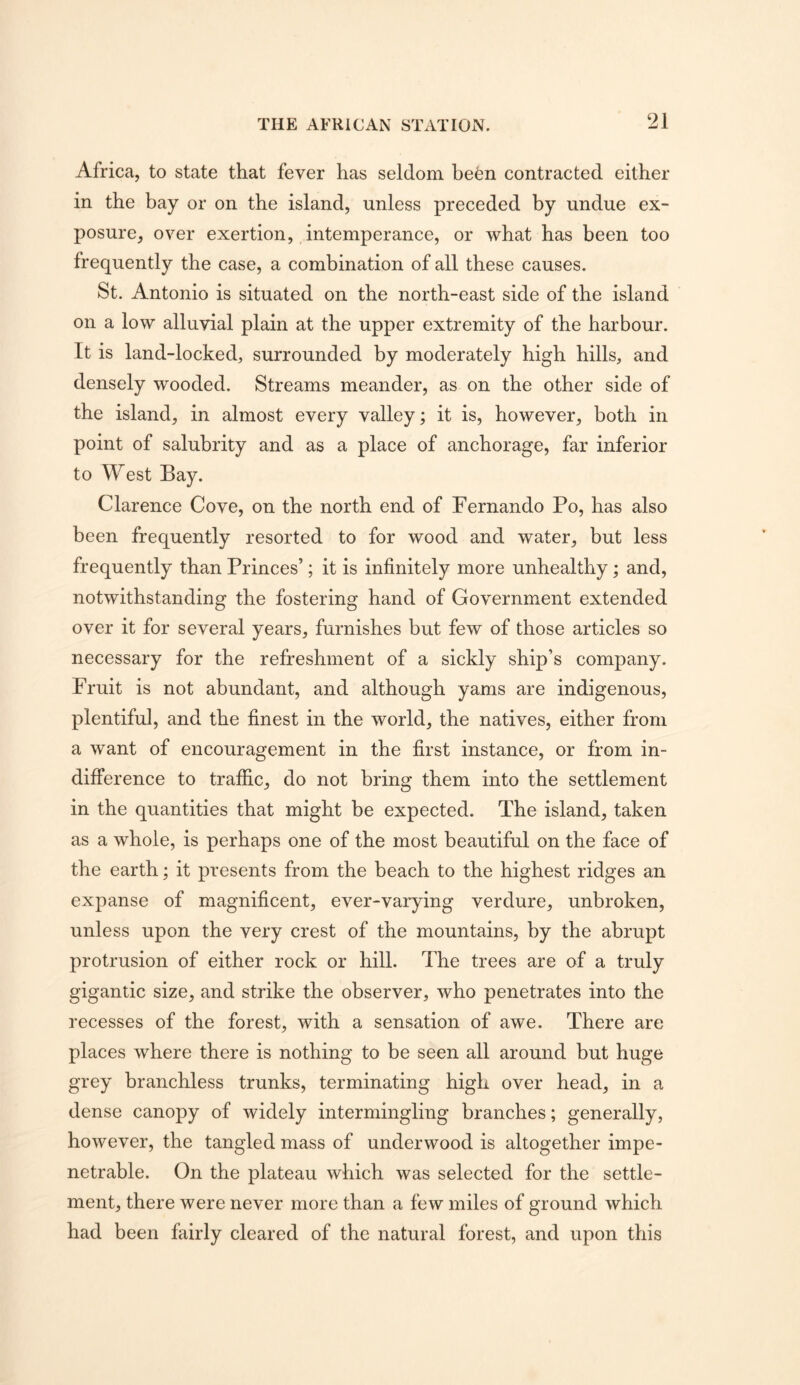 Africa, to state that fever has seldom befen contracted either in the bay or on the island, unless preceded by undue ex- posure, over exertion, intemperance, or what has been too frequently the case, a combination of all these causes. St. Antonio is situated on the north-east side of the island on a low alluvial plain at the upper extremity of the harbour. It is land-locked, surrounded by moderately high hills, and densely wooded. Streams meander, as on the other side of the island, in almost every valley; it is, however, both in point of salubrity and as a place of anchorage, far inferior to West Bay. Clarence Cove, on the north end of Fernando Po, has also been frequently resorted to for wood and water, but less frequently than Princes’; it is infinitely more unhealthy; and, notwithstanding the fostering hand of Government extended over it for several years, furnishes but few of those articles so necessary for the refreshment of a sickly ship’s company. Fruit is not abundant, and although yams are indigenous, plentiful, and the finest in the world, the natives, either from a want of encouragement in the first instance, or from in- difference to traffic, do not bring them into the settlement in the quantities that might be expected. The island, taken as a whole, is perhaps one of the most beautiful on the face of the earth; it presents from the beach to the highest ridges an expanse of magnificent, ever-varying verdure, unbroken, unless upon the very crest of the mountains, by the abrupt protrusion of either rock or hill. The trees are of a truly gigantic size, and strike the observer, who penetrates into the recesses of the forest, with a sensation of awe. There are places where there is nothing to be seen all around but huge grey branchless trunks, terminating high over head, in a dense canopy of widely intermingling branches; generally, however, the tangled mass of underwood is altogether impe- netrable. On the plateau which was selected for the settle- ment, there were never more than a few miles of ground which had been fairly cleared of the natural forest, and upon this