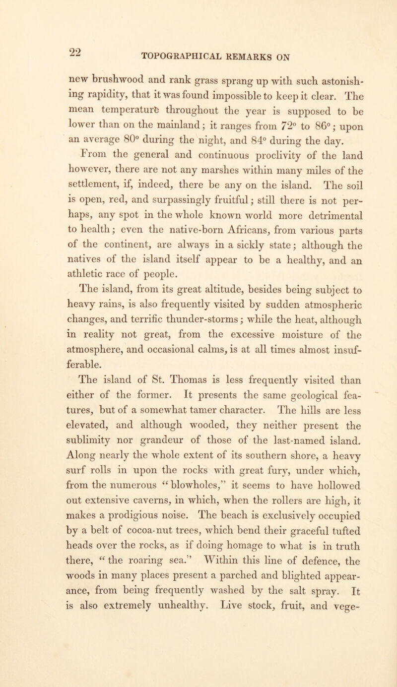 TOPOGRAPHICAL REMARKS ON new brushwood and rank grass sprang up with such astonish- ing rapidity, that it was found impossible to keep it clear. The mean temperature throughout the year is supposed to be lower than on the mainland; it ranges from 72® to 86®; upon an average 80® during the night, and 84® during the day. From the general and continuous proclivity of the land however, there are not any marshes within many miles of the settlement, if, indeed, there be any on the island. The soil is open, red, and surpassingly fruitful; still there is not per- haps, any spot in the whole known world more detrimental to health; even the native-born Africans, from various parts of the continent, are always in a sickly state; although the natives of the island itself appear to be a healthy, and an athletic race of people. The island, from its great altitude, besides being subject to heavy rains, is also frequently visited by sudden atmospheric changes, and terrific thunder-storms; while the heat, although in reality not great, from the excessive moisture of the atmosphere, and occasional calms, is at all times almost insuf- ferable. The island of St. Thomas is less frequently visited than either of the former. It presents the same geological fea- tures, but of a somewhat tamer character. The hills are less elevated, and although wooded, they neither present the sublimity nor grandeur of those of the last-named island. Along nearly the whole extent of its southern shore, a heavy surf rolls in upon the rocks with great fury, under which, from the numerous blowholes,” it seems to have hollowed out extensive caverns, in which, when the rollers are high, it makes a prodigious noise. The beach is exclusively occupied by a belt of cocoa-nut trees, which bend their graceful tufted heads over the rocks, as if doing homage to what is in truth there, the roaring sea.” Within this line of defence, the woods in many places present a parched and blighted appear- ance, from being frequently washed by the salt spray. It is also extremely unhealthy. Live stock, fruit, and vege-