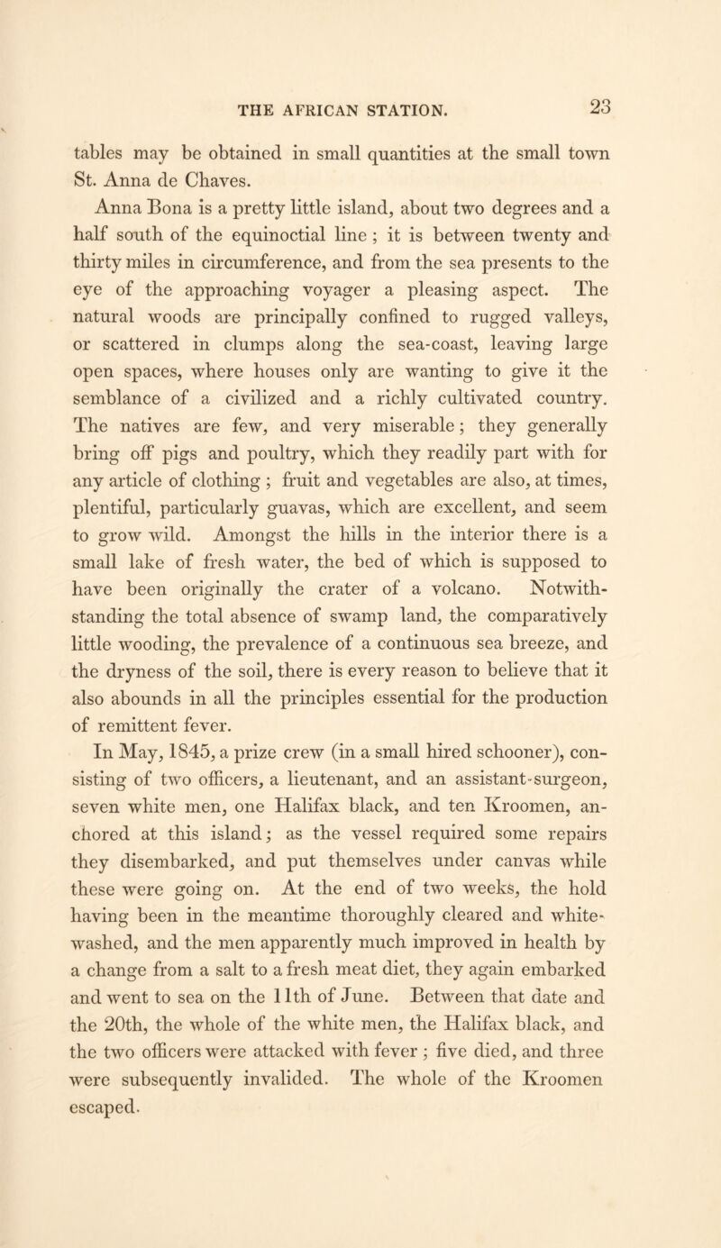 tables may be obtained in small quantities at the small town St. Anna de Chaves. Anna Bona is a pretty little island, about two degrees and a half south of the equinoctial line; it is between twenty and thirty miles in circumference, and from the sea presents to the eye of the approaching voyager a pleasing aspect. The natural woods are principally confined to rugged valleys, or scattered in clumps along the sea-coast, leaving large open spaces, where houses only are wanting to give it the semblance of a civilized and a richly cultivated country. The natives are few, and very miserable; they generally bring ofiP pigs and poultry, which they readily part with for any article of clothing ; fruit and vegetables are also, at times, plentiful, particularly guavas, which are excellent, and seem to grow wild. Amongst the hills in the interior there is a small lake of fresh water, the bed of which is supposed to have been originally the crater of a volcano. Notwith- standing the total absence of swamp land, the comparatively little wooding, the prevalence of a continuous sea breeze, and the dryness of the soil, there is every reason to believe that it also abounds in all the principles essential for the production of remittent fever. In May, 1845, a prize crew (in a small hired schooner), con- sisting of two officers, a lieutenant, and an assistant-surgeon, seven white men, one Halifax black, and ten Kroomen, an- chored at this island; as the vessel required some repairs they disembarked, and put themselves under canvas while these were going on. At the end of two weeks, the hold having been in the meantime thoroughly cleared and white- washed, and the men apparently much improved in health by a change from a salt to a fresh meat diet, they again embarked and went to sea on the 11th of June. Between that date and the 20th, the whole of the white men, the Halifax black, and the two officers were attacked with fever ; five died, and three were subsequently invalided. The whole of the Kroomen escaped.