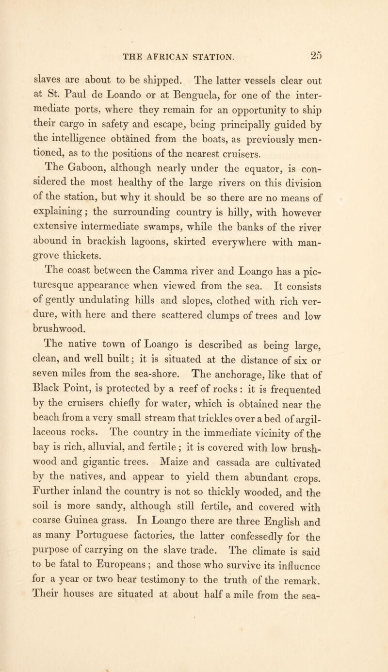 slaves are about to be shipped. The latter vessels clear out at St. Paul de Loando or at Benguela, for one of the inter- mediate ports, where they remain for an opportunity to ship their cargo in safety and escape^ being principally guided by the intelligence obtained from the boats, as previously men- tioned, as to the positions of the nearest cruisers. The Gaboon, although nearly under the equator, is con- sidered the most healthy of the large rivers on this division of the station, but why it should be so there are no means of explaining; the surrounding country is hilly, with however extensive intermediate swamps, while the banks of the river abound in brackish lagoons, skirted everywhere with man- grove thickets. The coast between the Gamma river and Loango has a pic- turesque appearance when viewed from the sea. It consists of gently undulating hills and slopes, clothed with rich ver- dure, with here and there scattered clumps of trees and low brushwood. The native town of Loango is described as being large, clean, and well built; it is situated at the distance of six or seven miles from the sea-shore. The anchorage, like that of Black Point, is protected by a reef of rocks : it is frequented by the cruisers chiefly for water, which is obtained near the beach from a very small stream that trickles over a bed of argil- laceous rocks. The country in the immediate vicinity of the bay is rich, alluvial, and fertile; it is covered with low brush- wood and gigantic trees. Maize and cassada are cultivated by the natives, and appear to yield them abundant crops. Further inland the country is not so thickly wooded, and the soil is more sandy, although still fertile, and covered with coarse Guinea grass. In Loango there are three English and as many Portuguese factories, the latter confessedly for the purpose of carrying on the slave trade. The climate is said to be fatal to Europeans; and those who survive its influence for a year or two bear testimony to the truth of the remark. Their houses are situated at about half a mile from the sea-