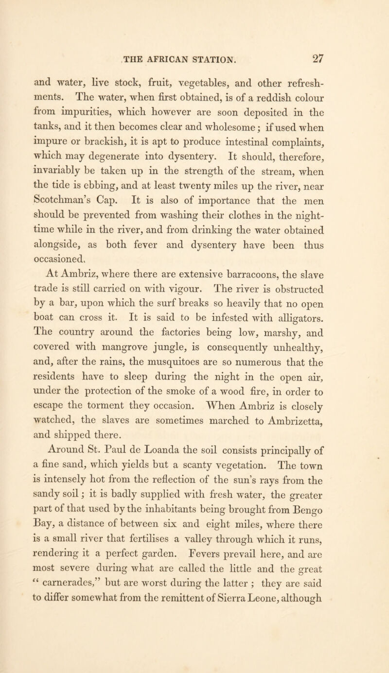 and water, live stock, fruit, vegetables, and other refresh- ments. The water, when first obtained, is of a reddish colour from impurities, which however are soon deposited in the tanks, and it then becomes clear and wholesome; if used when impure or brackish, it is apt to produce intestinal complaints, which may degenerate into dysentery. It should, therefore, invariably be taken up in the strength of the stream, when the tide is ebbing, and at least twenty miles up the river, near Scotchman’s Cap. It is also of importance that the men should be prevented from washing their clothes in the night- time while in the river, and from drinking the water obtained alongside, as both fever and dysentery have been thus occasioned. At Ambriz, where there are extensive barracoons, the slave trade is still carried on with vigour. The river is obstructed by a bar, upon which the surf breaks so heavily that no open boat can cross it. It is said to be infested with alligators. The country around the factories being low, marshy, and covered with mangrove jungle, is consequently unhealthy, and, after the rains, the musquitoes are so numerous that the residents have to sleep during the night in the open air, under the protection of the smoke of a wood fire, in order to escape the torment they occasion. When Ambriz is closely watched, the slaves are sometimes marched to Ambrizetta, and shipped there. Around St. Paul de Loanda the soil consists principally of a fine sand, which yields but a scanty vegetation. The town is intensely hot from the reflection of the sun’s rays from the sandy soil; it is badly supplied with fresh water, the greater part of that used by the inhabitants being brought from Bengo Bay, a distance of between six and eight miles, where there is a small river that fertilises a valley through which it runs, rendering it a perfect garden. Pevers prevail here, and are most severe during what are called the little and the great carnerades,” but are worst during the latter ; they are said to differ somewhat from the remittent of Sierra Leone, although