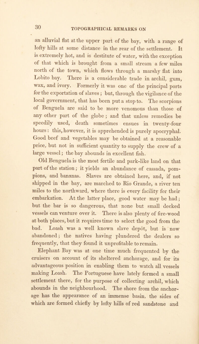 TOPOGRAPHICAL REMARKS ON an alluvial flat at the upper part of the bay, with a range of lofty hills at some distance in the rear of the settlement. It is extremely hot, and is destitute of water, with the exception of that which is brought from a small stream a few miles north of the town, which flows through a marshy flat into Lobito bay. There is a considerable trade in archil^ wax, and ivory. Formerly it was one of the principal ports for the exportation of slaves ; but, through the vigilance of the local government, that has been put a stop to. The scorpions of Benguela are said to be more venomous than those of any other part of the globe ; and that unless remedies be speedily used, death sometimes ensues in twenty-four hours: this, however, it is apprehended is purely apocryphal. Good beef and vegetables may be obtained at a reasonable price, but not in sufficient quantity to supply the crew of a large vessel; the bay abounds in excellent fish. Old Benguela is the most fertile and park-like land on that part of the station; it yields an abundance of cassada, pom- pions, and bananas. Slaves are obtained here, and, if not shipped in the bay, are marched to Bio Grande, a river ten miles to the northward, where there is every facility for their embarkation. At the latter place, good water may be had; but the bar is so dangerous, that none but small decked vessels can venture over it. There is also plenty of fire-wood at both places, but it requires time to select the good from the bad. Loash was a well known slave depot, but is now abandoned; the natives having plundered the dealers so frequently, that they found it unprofitable to remain. Elephant Bay was at one time much frequented by the cruisers on account of its sheltered anchorage, and for its advantageous position in enabling them to watch all vessels making Loash. The Portuguese have lately formed a small settlement there, for the purpose of collecting archil, which abounds in the neighbourhood. The shore from the anchor- age has the appearance of an immense basin, the sides of which are formed chiefly by lofty hills of red sandstone and