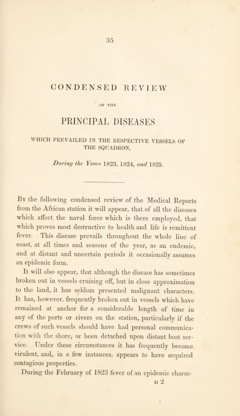 CONDENSED REVIEW OF THE PRINCIPAL DISEASES WHICH PREVAILED IN THE RESPECTIVE VESSELS OF THE SQUADRON, During the Years 1823, 1824, and 1825. By the following condensed review of the Medical Reports from the African station it will appear, that of all the diseases which affect the naval force which is there employed, that which proves most destructive to health and life is remittent fever. This disease prevails throughout the whole line of coast, at all times and seasons of the year, as an endemic, and at distant and uncertain periods it occasionally assumes an epidemic form. It will also appear, that although the disease has sometimes broken out in vessels cruising off, but in close approximation to the land, it has seldom presented malignant characters. It has, however, frequently broken out in vessels which have remained at anchor for a considerable length of time in any of the ports or rivers on the station, particularly if the crews of such vessels should have had personal communica- tion with the shore, or been detached upon distant boat ser- vice. Under these circumstances it has frequently become, virulent, and, in a few instances, appears to have acquired contagious properties. During the February of 1823 fever of an epidemic charac- D 2 i