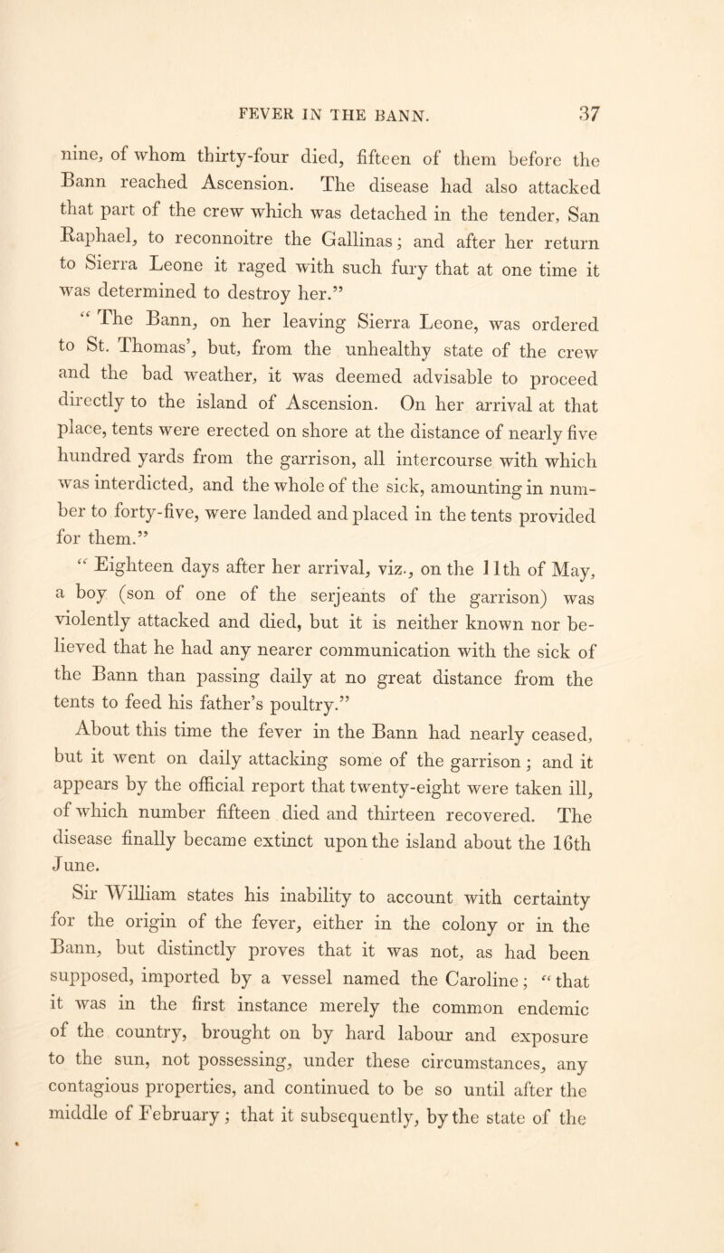 nine, of whom thirty-four died, fifteen of them before the Bann reached Ascension. The disease had also attacked that part of the crew which was detached in the tender, San Raphael, to reconnoitre the Gallinas j and after her return to Sierra Leone it raged with such fury that at one time it was determined to destroy her.” The Bann, on her leaving Sierra Leone, was ordered to St. Thomas’, but, from the unhealthy state of the crew and the bad weather, it was deemed advisable to proceed directly to the island of Ascension. On her arrival at that place, tents were erected on shore at the distance of nearly five hundred yards from the garrison, all intercourse with which vv as interdicted, and the whole of the sick, amounting in num- ber to forty-five, were landed and placed in the tents provided for them.” Eighteen days after her arrival, viz., on the 11th of May, a boy (son of one of the serjeants of the garrison) was violently attacked and died, but it is neither known nor be- lieved that he had any nearer communication with the sick of the Bann than passing daily at no great distance from the tents to feed his father’s poultry.” About this time the fever in the Bann had nearly ceased, but it went on daily attacking some of the garrison; and it appears by the official report that twenty-eight were taken ill, of which number fifteen died and thirteen recovered. The disease finally became extinct upon the island about the 16th June. Sir William states his inability to account with certainty for the origin of the fever, either in the colony or in the Bann, but distinctly proves that it was not, as had been supposed, imported by a vessel named the Caroline; that it was in the first instance merely the common endemic of the country, brought on by hard labour and exposure to the sun, not possessing, under these circumstances, any contagious properties, and continued to be so until after the middle of February; that it subsequently, by the state of the