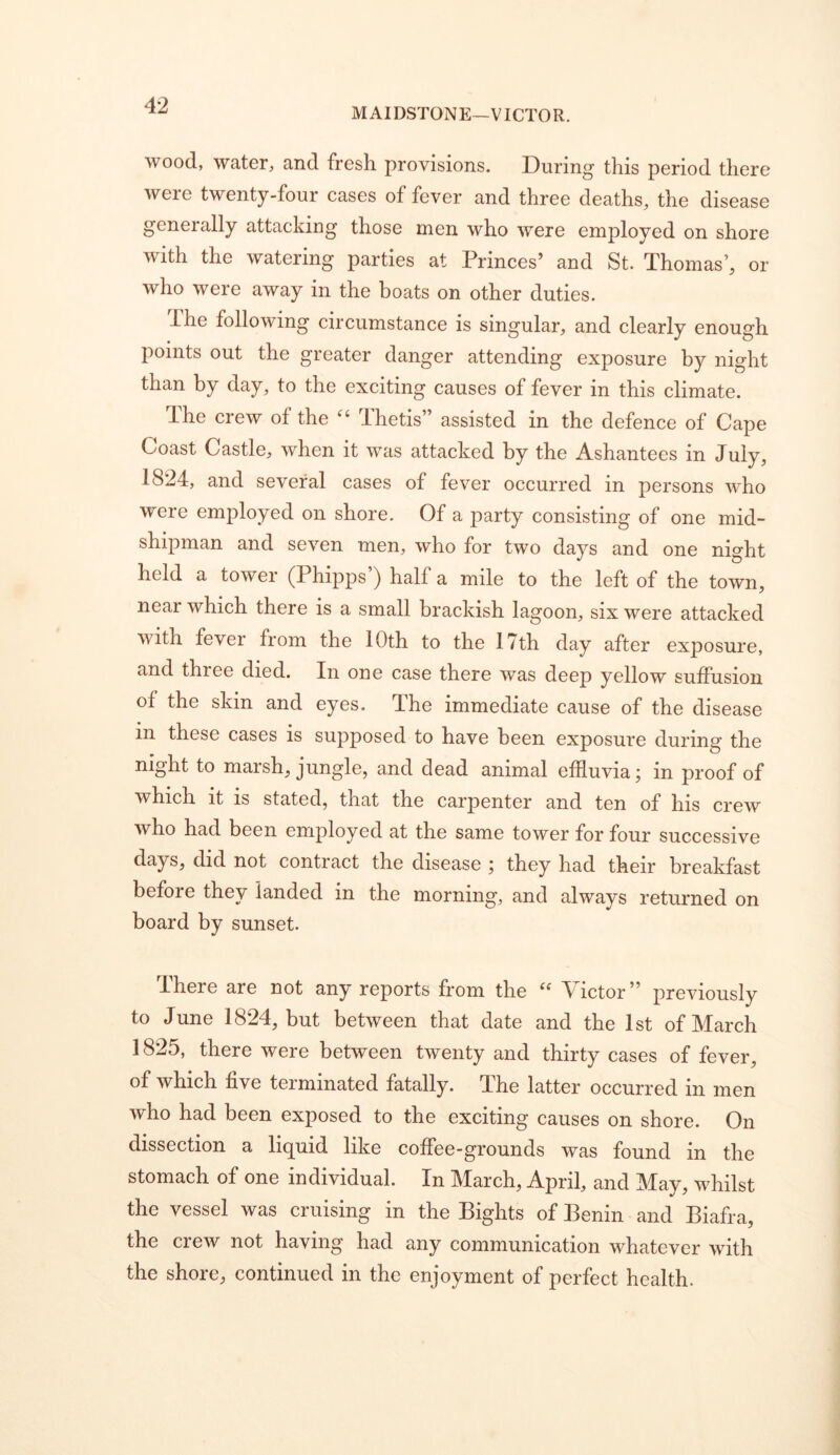 MAIDSTONE—VICTOR. wood, water, and fresh provisions. During this period there were twenty-four cases of fever and three deaths, the disease generally attacking those men who were employed on shore with the watering parties at Princes’ and St. Thomas’, or who were away in the boats on other duties. The following circumstance is singular, and clearly enough points out the greater danger attending exposure by night than by day, to the exciting causes of fever in this climate. The crew of the “ Thetis” assisted in the defence of Cape Coast Castle, when it was attacked by the Ashantees in July, 1824, and several cases of fever occurred in persons who were employed on shore. Of a party consisting of one mid- shipman and seven men, who for two days and one night held a tower (Phipps’) half a mile to the left of the town, near which there is a small brackish lagoon, six were attacked with fever from the 10th to the 17th day after exposure, and three died. In one case there was deep yellow suffusion of the skin and eyes. The immediate cause of the disease in these cases is supposed to have been exposure during the night to marsh, jungle, and dead animal effluvia; in proof of which it is stated, that the carpenter and ten of his crew who had been employed at the same tower for four successive days, did not contract the disease ; they had their breakfast before they landed in the morning, and always returned on board by sunset. There are not any reports from the Victor” previously to June 1824, but between that date and the 1st of March 1825, there were between twenty and thirty cases of fever, of which five terminated fatally. The latter occurred in men who had been exposed to the exciting causes on shore. On dissection a liquid like coffee-grounds was found in the stomach of one individual. In March, April, and May, whilst the vessel was cruising in the Bights of Benin and Biafra, the crew not having had any communication whatever with the shore, continued in the enjoyment of perfect health.