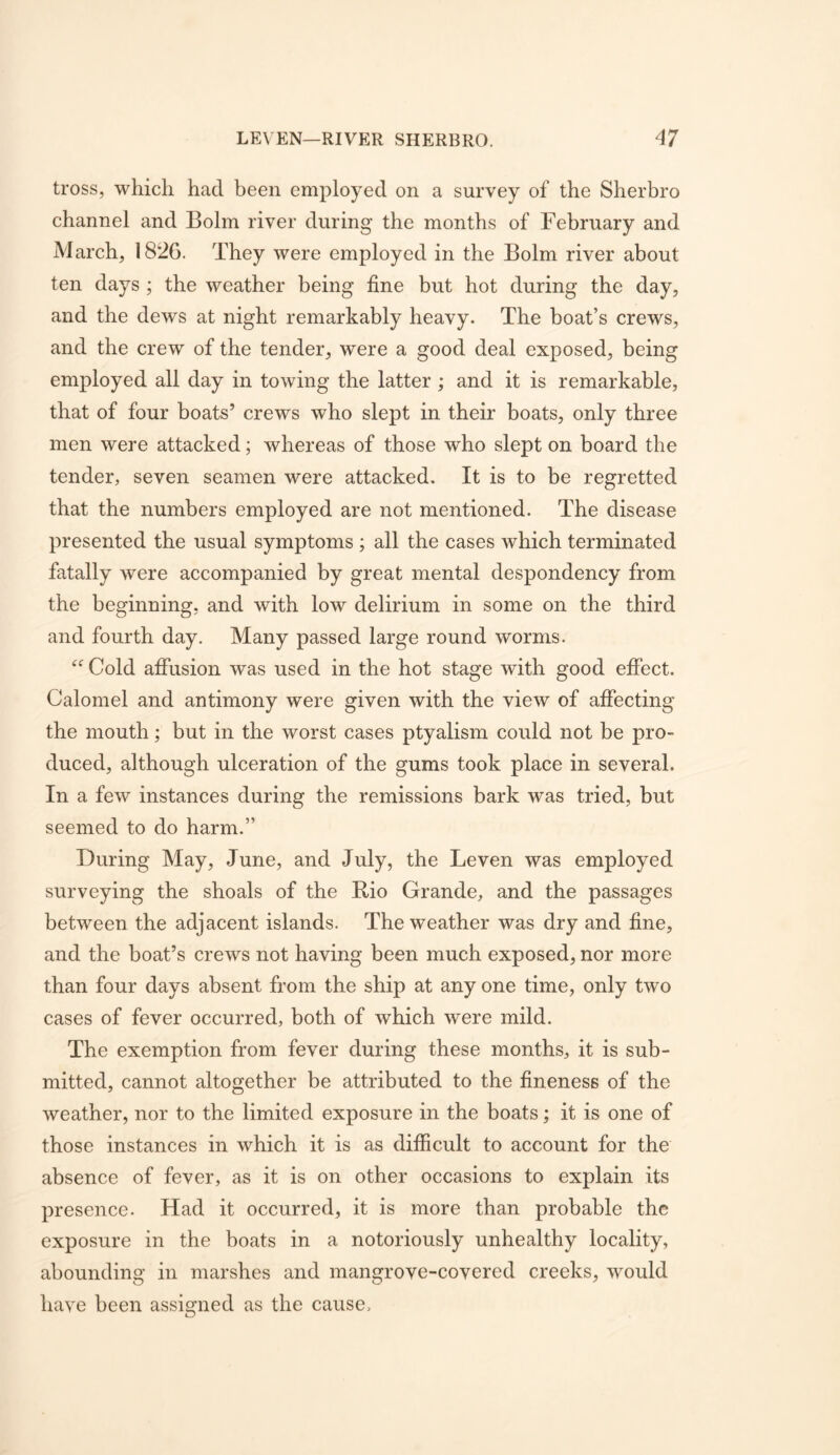 tross, which had been employed on a survey of the Sherbro channel and Bolm river during the months of February and March, 1826. They were employed in the Bolm river about ten days ; the weather being fine but hot during the day, and the dews at night remarkably heavy. The boat’s crews, and the crew of the tender, were a good deal exposed, being employed all day in towing the latter ; and it is remarkable, that of four boats’ crews who slept in their boats, only three men were attacked; whereas of those who slept on board the tender, seven seamen were attacked. It is to be regretted that the numbers employed are not mentioned. The disease presented the usual symptoms ; all the cases which terminated fatally were accompanied by great mental despondency from the beginning, and with low delirium in some on the third and fourth day. Many passed large round worms. Cold afiiision was used in the hot stage with good effect. Calomel and antimony were given with the view of affecting the mouth; but in the worst cases ptyalism could not be pro- duced, although ulceration of the gums took place in several. In a few instances during the remissions bark was tried, but seemed to do harm.” During May, June, and July, the Leven was employed surveying the shoals of the Rio Grande, and the passages between the adjacent islands. The weather was dry and fine, and the boat’s crews not having been much exposed, nor more than four days absent from the ship at any one time, only two cases of fever occurred, both of which were mild. The exemption from fever during these months, it is sub- mitted, cannot altogether be attributed to the fineness of the weather, nor to the limited exposure in the boats; it is one of those instances in which it is as difficult to account for the absence of fever, as it is on other occasions to explain its presence. Had it occurred, it is more than probable the exposure in the boats in a notoriously unhealthy locality, abounding in marshes and mangrove-covered creeks, would have been assigned as the cause.