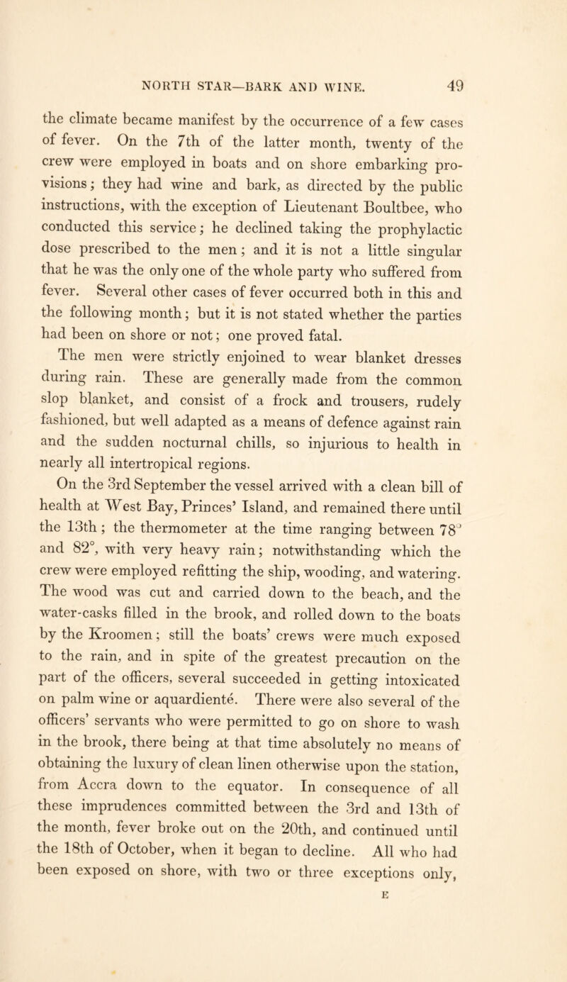 the climate became manifest by the occurrence of a few cases of fever. On the 7th of the latter month, twenty of the crew were employed in boats and on shore embarking pro- visions ; they had wine and bark, as directed by the public instructions, with the exception of Lieutenant Boultbee, who conducted this service; he declined taking the prophylactic dose prescribed to the men; and it is not a little singular that he was the only one of the whole party who suffered from fever. Several other cases of fever occurred both in this and the following month; but it is not stated whether the parties had been on shore or not; one proved fatal. The men were strictly enjoined to wear blanket dresses during rain. These are generally made from the common slop blanket, and consist of a frock and trousers, rudely fashioned, but well adapted as a means of defence against rain and the sudden nocturnal chills, so injurious to health in nearly all intertropical regions. On the 3rd September the vessel arrived with a clean bill of health at West Bay,Princes’ Island, and remained thereuntil the 13th; the thermometer at the time ranging between IS and 82°, with very heavy rain; notwithstanding which the crew were employed refitting the ship, wooding, and watering. The wood was cut and carried down to the beach, and the water-casks filled in the brook, and rolled down to the boats by the Kroomen; still the boats’ crews were much exposed to the rain, and in spite of the greatest precaution on the part of the officers, several succeeded in getting intoxicated on palm wine or aquardiente. There were also several of the officers’ servants who were permitted to go on shore to wash in the brook, there being at that time absolutely no means of obtaining the luxury of clean linen otherwise upon the station, from Accra down to the equator. In consequence of all these imprudences committed between the 3rd and 13th of the month, fever broke out on the 20th, and continued until the 18th of October, when it began to decline. All who had been exposed on shore, with two or three exceptions only,