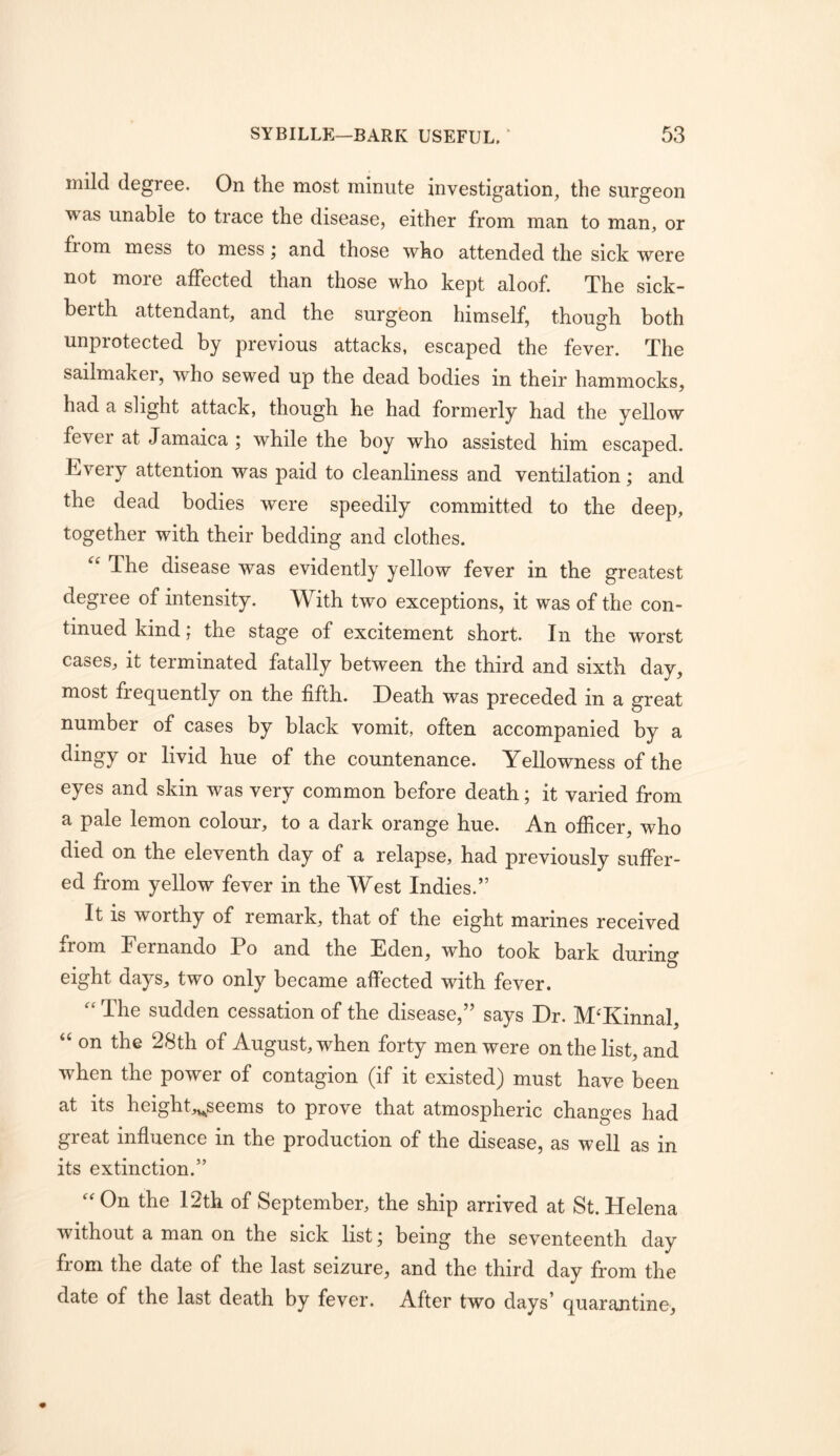 mild degree. On the most minute investigation, the surgeon was unable to trace the disease, either from man to man, or from mess to mess; and those who attended the sick were not more affected than those who kept aloof. The sick- berth attendant, and the surgeon himself, though both unprotected by previous attacks, escaped the fever. The sailmaker, who sewed up the dead bodies in their hammocks, had a slight attack, though he had formerly had the yellow fever at Jamaica ; while the boy who assisted him escaped. Every attention was paid to cleanliness and ventilation; and the dead bodies were speedily committed to the deep, together with their bedding and clothes. The disease was evidently yellow fever in the greatest degree of intensity. With two exceptions, it was of the con- tinued kind; the stage of excitement short. In the worst cases, it terminated fatally between the third and sixth day, most frequently on the fifth. Death was preceded in a great number of cases by black vomit, often accompanied by a dingy or livid hue of the countenance. Yellowness of the eyes and skin was very common before death; it varied from a pale lemon colour, to a dark orange hue. An ofiicer, who died on the eleventh day of a relapse, had previously suffer- ed from yellow fever in the West Indies.” It is worthy of remark, that of the eight marines received from Fernando Po and the Eden, who took bark during eight days, two only became affected with fever. The sudden cessation of the disease,” says Dr. M'Kinnal, ‘‘ on the 28th of August, when forty men were on the list, and when the power of contagion (if it existed) must have been at its height„^seems to prove that atmospheric changes had great influence in the production of the disease, as well as in its extinction.” 'On the 12th of September, the ship arrived at St.Helena without a man on the sick list j being the seventeenth day fioni the date of the last seizure, and the third day from the date of the last death by fever. After two days’ quarantine,