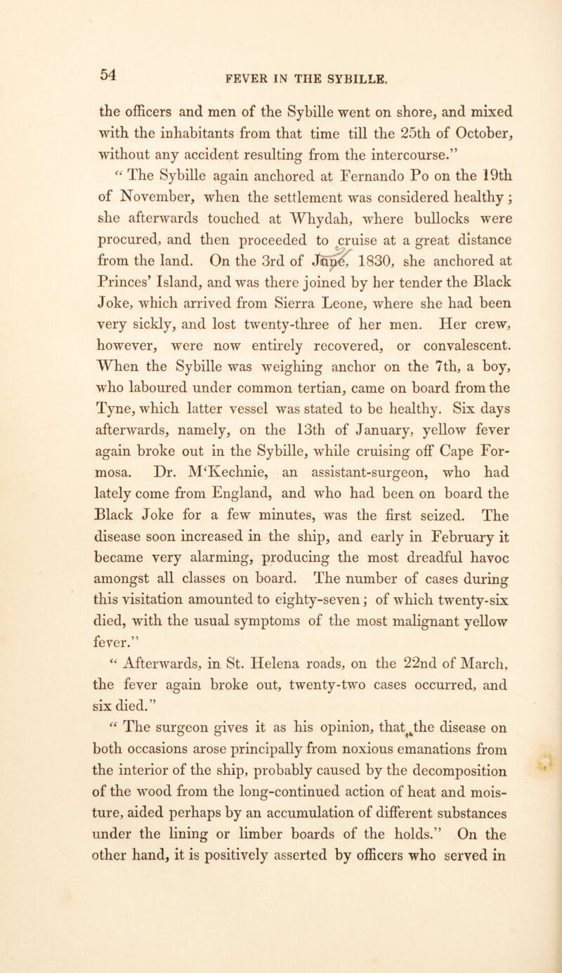 the ofScers and men of the Sybille went on shore, and mixed with the inhabitants from that time till the 25th of October, without any accident resulting from the intercourse.” The Sybille again anchored at Fernando Po on the 19th of November, when the settlement was considered healthy; she afterwards touched at Whydah, where bullocks were procured, and then proceeded to ^ruise at a great distance from the land. On the 3rd of Jon?, 1830, she anchored at Princes’ Island, and was there joined by her tender the Black Joke, which arrived from Sierra Leone, where she had been very sickly, and lost twenty-three of her men. Her crew, however, were now entirely recovered, or convalescent. When the Sybille was weighing anchor on the 7th, a boy, who laboured under common tertian, came on board from the Tyne, which latter vessel was stated to be healthy. Six days afterwards, namely, on the 13th of January, yellow fever again broke out in the Sybille, while cruising off Cape For- mosa. Dr. M^Kechnie, an assistant-surgeon, who had lately come from England, and who had been on board the Black Joke for a few minutes, was the first seized. The disease soon increased in the ship, and early in February it became very alarming, producing the most dreadful havoc amongst all classes on board. The number of cases during this visitation amounted to eighty-seven; of which twenty-six died, with the usual symptoms of the most malignant yellow fever.” Afterwards, in St. Helena roads, on the 22nd of March, the fever again broke out, twenty-two cases occurred, and six died.” The surgeon gives it as his opinion, that^^the disease on both occasions arose principally from noxious emanations from the interior of the ship, probably caused by the decomposition of the wood from the long-continued action of heat and mois- ture, aided perhaps by an accumulation of difibrent substances under the lining or limber boards of the holds.” On the other hand, it is positively asserted by officers who served in