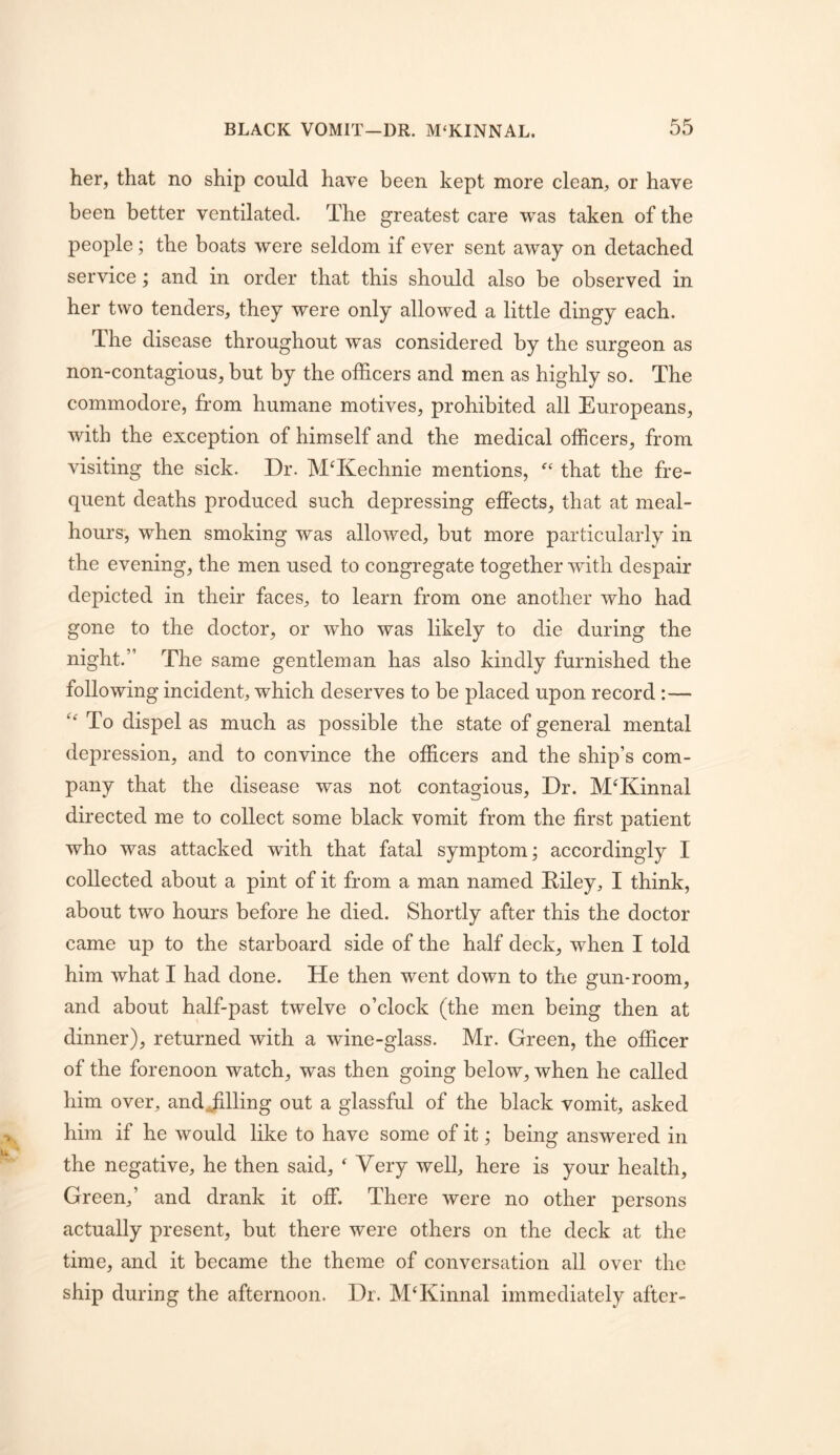 her, that no ship could have been kept more clean, or have been better ventilated. The greatest care was taken of the people; the boats were seldom if ever sent away on detached service; and in order that this should also be observed in her two tenders, they were only allowed a little dingy each. The disease throughout was considered by the surgeon as non-contagious, but by the officers and men as highly so. The commodore, from humane motives, prohibited all Europeans, with the exception of himself and the medical officers, from visiting the sick. Dr. MTlechnie mentions, that the fre- quent deaths produced such depressing effects, that at meal- hours, when smoking was allowed, but more particularly in the evening, the men used to congregate together with despair depicted in their faces, to learn from one another who had gone to the doctor, or who was likely to die during the night.” The same gentleman has also kindly furnished the following incident, which deserves to be placed upon record :—  To dispel as much as possible the state of general mental depression, and to convince the officers and the ship’s com- pany that the disease was not contagious. Dr. MT'^innal directed me to collect some black vomit from the first patient who was attacked with that fatal symptom; accordingly I collected about a pint of it from a man named Eiley, I think, about two hours before he died. Shortly after this the doctor came up to the starboard side of the half deck, when I told him what I had done. He then went down to the gun-room, and about half-past twelve o’clock (the men being then at dinner), returned with a wine-glass. Mr. Green, the officer of the forenoon watch, was then going below, when he called him over, andJilling out a glassful of the black vomit, asked him if he would like to have some of it; being answered in the negative, he then said,  Very well, here is your health. Green,’ and drank it off. There were no other persons actually present, but there were others on the deck at the time, and it became the theme of conversation all over the ship during the afternoon. Dr. M‘Kinnal immediately after-