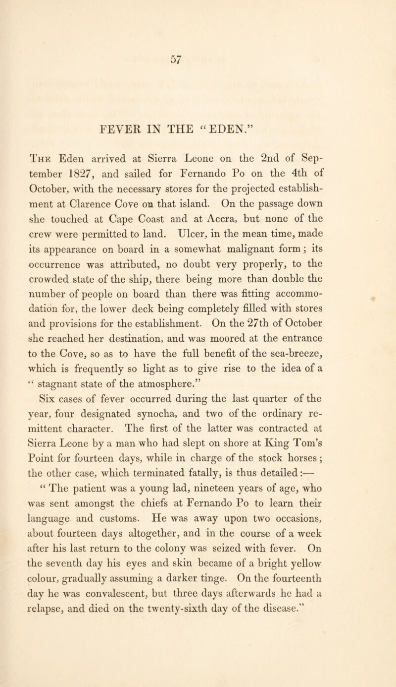 FEVER IN THE ^^EDEN.” The Eden arrived at Sierra Leone on the 2nd of Sep- tember 1827, and sailed for Fernando Po on the 4th of October, with the necessary stores for the projected establish- ment at Clarence Cove on that island. On the passage down she touched at Cape Coast and at Accra, but none of the crew were permitted to land. Ulcer, in the mean time, made its appearance on board in a somewhat malignant form; its occurrence was attributed, no doubt very properly, to the crowded state of the ship, there being more than double the number of people on board than there was fitting accommo- dation for, the lower deck being completely filled with stores and provisions for the establishment. On the 27th of October she reached her destination, and was moored at the entrance to the Cove, so as to have the full benefit of the sea-breeze, which is frequently so light as to give rise to the idea of a stagnant state of the atmosphere.” Six cases of fever occurred during the last quarter of the year, four designated synocha, and two of the ordinary re- mittent character. The first of the latter was contracted at Sierra Leone by a man who had slept on shore at King Tom’s Point for fourteen days, while in charge of the stock horses; the other case, which terminated fatally, is thus detailed:— The patient was a young lad, nineteen years of age, who was sent amongst the chiefs at Fernando Po to learn their language and customs. He was away upon two occasions, about fourteen days altogether, and in the course of a week after his last return to the colony was seized with fever. On the seventh day his eyes and skin became of a bright yellow colour, gradually assuming a darker tinge. On the fourteenth day he was convalescent, but three days afterwards he had a relapse, and died on the twenty-sixth day of the disease.”