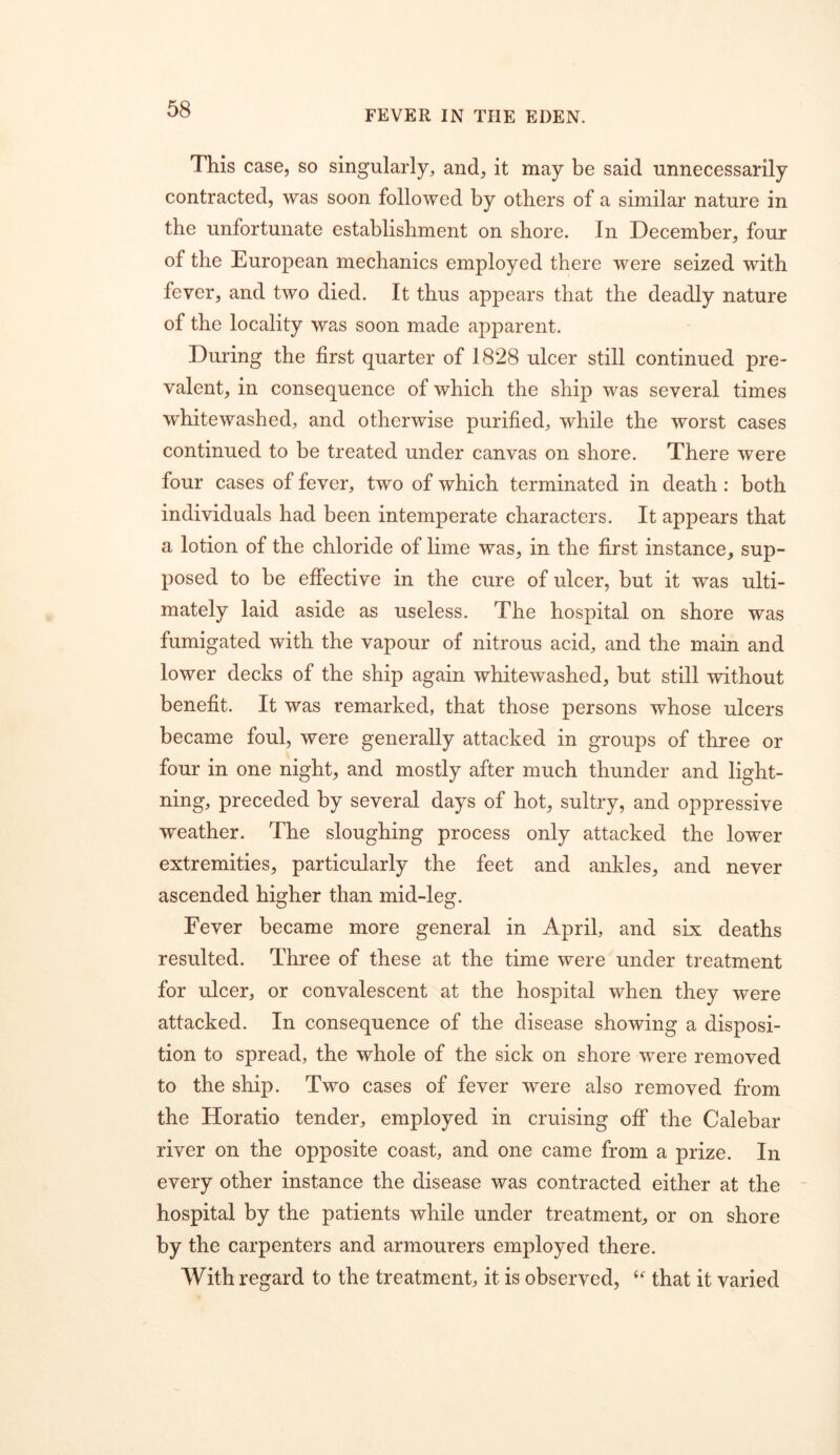 This case, so singularly, and, it may be said unnecessarily contracted, was soon followed by others of a similar nature in the unfortunate establishment on shore. In December, four of the European mechanics employed there were seized with fever, and two died. It thus appears that the deadly nature of the locality was soon made apparent. During the first quarter of 1828 ulcer still continued pre- valent, in consequence of which the ship was several times whitewashed, and otherwise purified, while the worst cases continued to be treated under canvas on shore. There were four cases of fever, two of which terminated in death: both individuals had been intemperate characters. It appears that a lotion of the chloride of lime was, in the first instance, sup- posed to be effective in the cure of ulcer, but it was ulti- mately laid aside as useless. The hospital on shore was fumigated with the vapour of nitrous acid, and the main and lower decks of the ship again whitewashed, but still without benefit. It was remarked, that those persons whose ulcers became foul, were generally attacked in groups of three or four in one night, and mostly after much thunder and light- ning, preceded by several days of hot, sultry, and oppressive weather. The sloughing process only attacked the lower extremities, particularly the feet and ankles, and never ascended higher than mid-leg. Fever became more general in April, and six deaths resulted. Three of these at the time were under treatment for ulcer, or convalescent at the hospital when they were attacked. In consequence of the disease showing a disposi- tion to spread, the whole of the sick on shore were removed to the ship. Two cases of fever were also removed from the Horatio tender, employed in cruising off the Calebar river on the opposite coast, and one came from a prize. In every other instance the disease was contracted either at the hospital by the patients while under treatment, or on shore by the carpenters and armourers employed there. With regard to the treatment, it is observed, that it varied