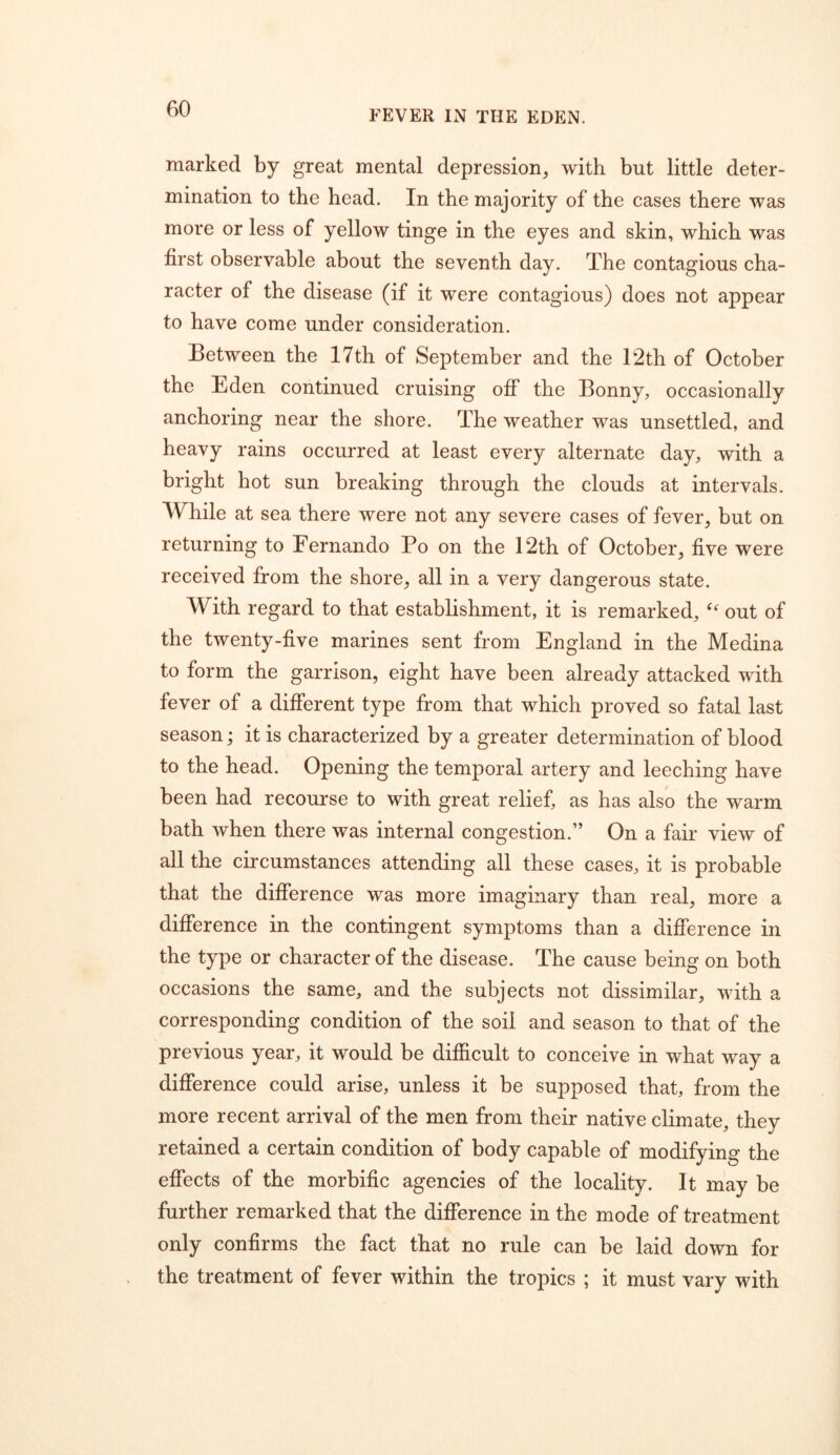 marked by great mental depression^ with but little deter- mination to the head. In the majority of the cases there was more or less of yellow tinge in the eyes and skin, which was first observable about the seventh day. The contagious cha- racter of the disease (if it were contagious) does not appear to have come under consideration. Between the 17th of September and the T2th of October the Eden continued cruising off the Bonny, occasionally anchoring near the shore. The weather was unsettled, and heavy rains occurred at least every alternate day, with a bright hot sun breaking through the clouds at intervals. While at sea there were not any severe cases of fever, but on returning to Fernando Po on the 12th of October, five were received from the shore, all in a very dangerous state. With regard to that establishment, it is remarked, out of the twenty-five marines sent from England in the Medina to form the garrison, eight have been already attacked with fever of a different type from that which proved so fatal last season; it is characterized by a greater determination of blood to the head. Opening the temporal artery and leeching have been had recourse to with great relief, as has also the warm bath when there was internal congestion.” On a fair view of all the circumstances attending all these cases, it is probable that the difference was more imaginary than real, more a difference in the contingent symptoms than a difference in the type or character of the disease. The cause being on both occasions the same, and the subjects not dissimilar, with a corresponding condition of the soil and season to that of the previous year, it would be difficult to conceive in what way a difference could arise, unless it be supposed that, from the more recent arrival of the men from their native climate, they retained a certain condition of body capable of modifying the effects of the morbific agencies of the locality. It may be further remarked that the difference in the mode of treatment only confirms the fact that no rule can be laid down for the treatment of fever within the tropics ; it must vary with