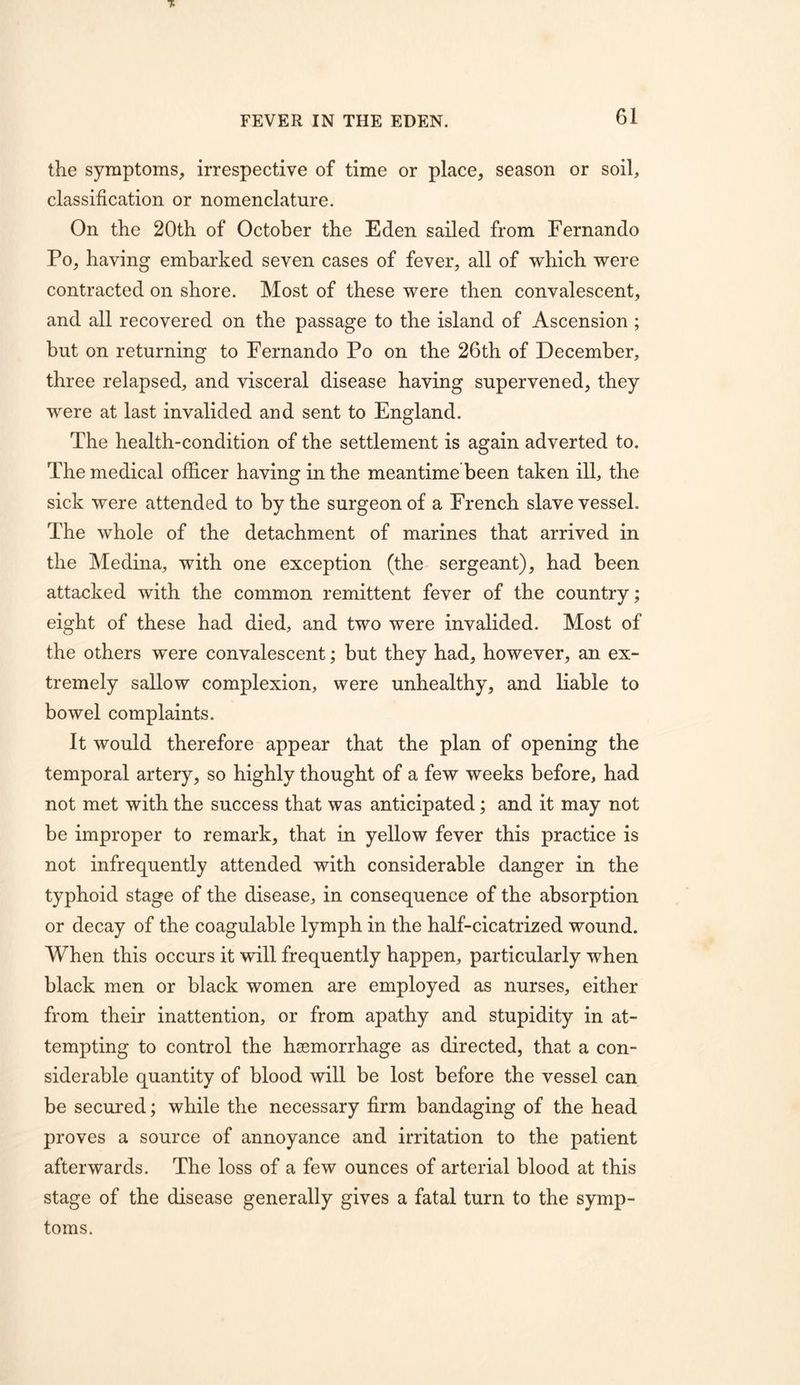 the symptoms, irrespective of time or place, season or soil, classification or nomenclature. On the 20th of October the Eden sailed from Fernando Po, having embarked seven cases of fever, all of which were contracted on shore. Most of these were then convalescent, and all recovered on the passage to the island of Ascension ; but on returning to Fernando Po on the 26th of December, three relapsed, and visceral disease having supervened, they were at last invalided and sent to England. The health-condition of the settlement is again adverted to. The medical officer having in the meantime been taken ill, the sick were attended to by the surgeon of a French slave vessel. The whole of the detachment of marines that arrived in the Medina, with one exception (the sergeant), had been attacked with the common remittent fever of the country; eight of these had died, and two were invalided. Most of the others were convalescent; but they had, however, an ex- tremely sallow complexion, were unhealthy, and liable to bowel complaints. It would therefore appear that the plan of opening the temporal artery, so highly thought of a few weeks before, had not met with the success that was anticipated; and it may not be improper to remark, that in yellow fever this practice is not infrequently attended with considerable danger in the typhoid stage of the disease, in consequence of the absorption or decay of the coagulable lymph in the half-cicatrized wound. When this occurs it will frequently happen, particularly when black men or black women are employed as nurses, either from their inattention, or from apathy and stupidity in at- tempting to control the haemorrhage as directed, that a con- siderable quantity of blood will be lost before the vessel can be secured; while the necessary firm bandaging of the head proves a source of annoyance and irritation to the patient afterwards. The loss of a few ounces of arterial blood at this stage of the disease generally gives a fatal turn to the symp- toms.