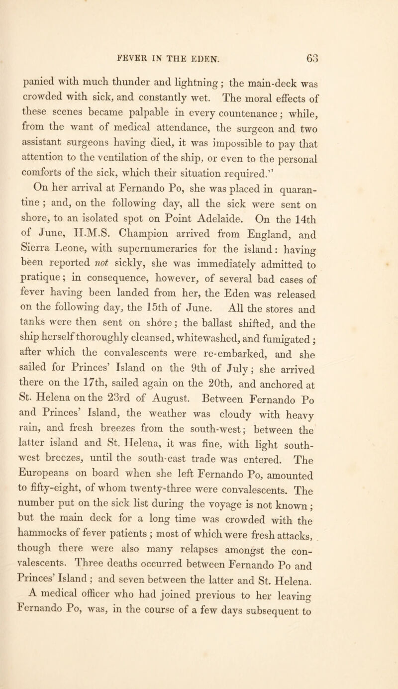 panied with much thunder and lightning; the main-deck was crowded with sick, and constantly wet. The moral effects of these scenes became palpable in every countenance; while, from the want of medical attendance, the surgeon and two assistant surgeons having died, it was impossible to pay that attention to the ventilation of the ship, or even to the personal comforts of the sick, which their situation required.” On her arrival at Fernando Po, she was placed in quaran- tine ; and, on the following day, all the sick were sent on shore, to an isolated spot on Point Adelaide. On the 14th of June, H.M.S. Champion arrived from England, and Sierra Leone, with supernumeraries for the island: having been reported not sickly, she was immediately admitted to pratique; in consequence, however, of several bad cases of fever having been landed from her, the Eden was released on the following day, the 15th of June. All the stores and tanks were then sent on shore; the ballast shifted, and the ship herself thoroughly cleansed, whitewashed, and fumigated; after which the convalescents were re-embarked, and she sailed for Princes’ Island on the 9th of July; she arrived there on the 17th, sailed again on the 20th, and anchored at St. Helena on the 23rd of August. Between Fernando Po and Princes’ Island, the weather was cloudy with heavy rain, and fresh breezes from the south-west; between the latter island and St. Helena, it was fine, with light south- west breezes, until the south-east trade was entered. The Europeans on board when she left Fernando Po, amounted to fifty-eight, of whom twenty-three were convalescents. The number put on the sick list during the voyage is not known; but the main deck for a long time was crowded with the hammocks of fever patients ; most of which were fresh attacks, though there were also many relapses amongst the con- valescents. Three deaths occurred between Fernando Po and Princes’ Island; and seven between the latter and St. Helena. A medical officer who had joined previous to her leaving Fernando Po, was, in the course of a few days subsequent to