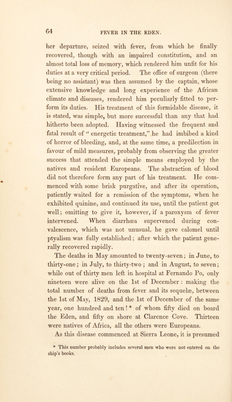 her departure, seized with fever, from which he finally recovered, though with an impaired constitution, and an almost total loss of memory, which rendered him unfit for his duties at a very critical period. The office of surgeon (there being no assistant) was then assumed by the captain, whose extensive knowledge and long experience of the African climate and diseases, rendered him peculiarly fitted to per- form its duties. His treatment of this formidable disease, it is stated, was simple, but more successful than any that had hitherto been adopted. Having witnessed the frequent and fatal result of energetic treatment,” he had imbibed a kind of horror of bleeding, and, at the same time, a predilection in favour of mild measures, probably from observing the greater success that attended the simple means employed by the natives and resident Europeans. The abstraction of blood did not therefore form any part of his treatment. He com- menced with some brisk purgative, and after its operation, patiently waited for a remission of the symptoms, when he exhibited quinine, and continued its use, until the patient got well; omitting to give it, however, if a paroxysm of fever intervened. When diarrhoea supervened during con- valescence, which was not unusual, he gave calomel until ptyalism was fully established; after which the patient gene- rally recovered rapidly. The deaths in May amounted to twenty - seven; in June, to thirty-one; in July, to thirty-two ; and in August, to seven; while out of thirty men left in hospital at Fernando Po, only nineteen were alive on the 1st of December : making the total number of deaths from fever and its sequelae, between the 1st of May, 1829, and the 1st of December of the same year, one hundred and ten! * of whom fifty died on board the Eden, and fifty on shore at Clarence Cove. Thirteen were natives of Africa, all the others were Europeans. As this disease commenced at Sierra Leone, it is presumed * This number probably includes several men who were not entered on the ship’s books.