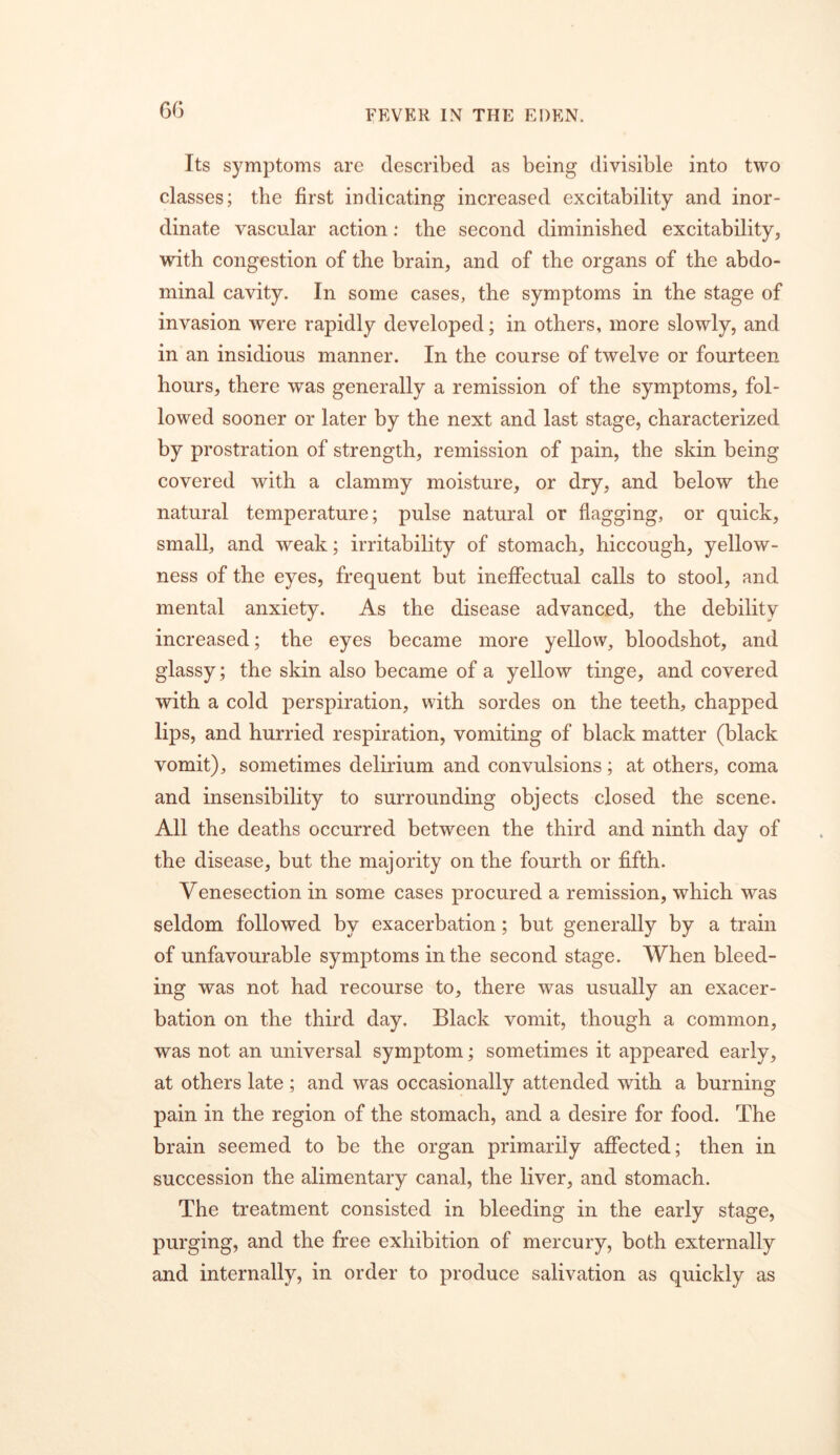 6G Its symptoms are described as being divisible into two classes; the first indicating increased excitability and inor- dinate vascular action; the second diminished excitability, with congestion of the brain, and of the organs of the abdo- minal cavity. In some cases, the symptoms in the stage of invasion were rapidly developed; in others, more slowly, and in an insidious manner. In the course of twelve or fourteen hours, there was generally a remission of the symptoms, fol- lowed sooner or later by the next and last stage, characterized by prostration of strength, remission of pain, the skin being covered with a clammy moisture, or dry, and below the natural temperature; pulse natural or flagging, or quick, small, and weak; irritability of stomach, hiccough, yellow- ness of the eyes, frequent but ineffectual calls to stool, and mental anxiety. As the disease advanced, the debility increased; the eyes became more yellow, bloodshot, and glassy; the skin also became of a yellow tinge, and covered with a cold perspiration, with sordes on the teeth, chapped lips, and hurried respiration, vomiting of black matter (black vomit), sometimes delirium and convulsions; at others, coma and insensibility to surrounding objects closed the scene. All the deaths occurred between the third and ninth day of the disease, but the majority on the fourth or fifth. Venesection in some cases procured a remission, which was seldom followed by exacerbation; but generally by a train of unfavourable symptoms in the second stage. When bleed- ing was not had recourse to, there was usually an exacer- bation on the third day. Black vomit, though a common, was not an universal symptom; sometimes it appeared early, at others late; and was occasionally attended with a burning pain in the region of the stomach, and a desire for food. The brain seemed to be the organ primarily affected; then in succession the alimentary canal, the liver, and stomach. The treatment consisted in bleeding in the early stage, purging, and the free exhibition of mercury, both externally and internally, in order to produce salivation as quickly as